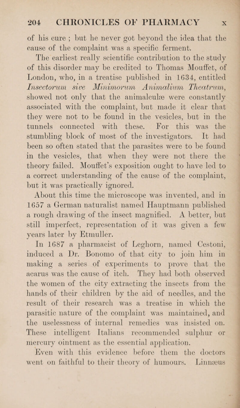 of his cure ; but he never got beyond the idea that the cause of the complaint was a specific ferment. The earliest really scientific contribution to the study of this disorder may be credited to Thomas Mouffet, of London, who, in a treatise published in 1634, entitled Insectorum sive Minimorum Animalium Theatrum, showed not only that the animalculae were constantly associated with the complaint, but made it clear that they were not to be found in the vesicles, but in the tunnels connected with these. For this was the stumbling block of most of the investigators. It had been so often stated that the parasites were to be found in the vesicles, that when they were not there the theory failed. Mouffet’s exposition ought to have led to a correct understanding of the cause of the complaint, but it was practically ignored. About this time the microscope was invented, and in 1657 a German naturalist named Hauptmann published a rough drawing of the insect magnified. A better, but still imperfect, representation of it was given a few years later by Etmuller. In 1687 a pharmacist of Leghorn, named Cestoni, induced a Dr. Bonomo of that city to join him in making a series of experiments to prove that the acarus was the cause of itch. They had both observed the women of the city extracting the insects from the hands of their children by the aid of needles, and the result of their research was a treatise in which the parasitic nature of the complaint was maintained, and the uselessness of internal remedies was insisted on. These intelligent Italians recommended sulphur or mercury ointment as the essential application. Even with this evidence before them the doctors went on faithful to their theory of humours. Linnaeus