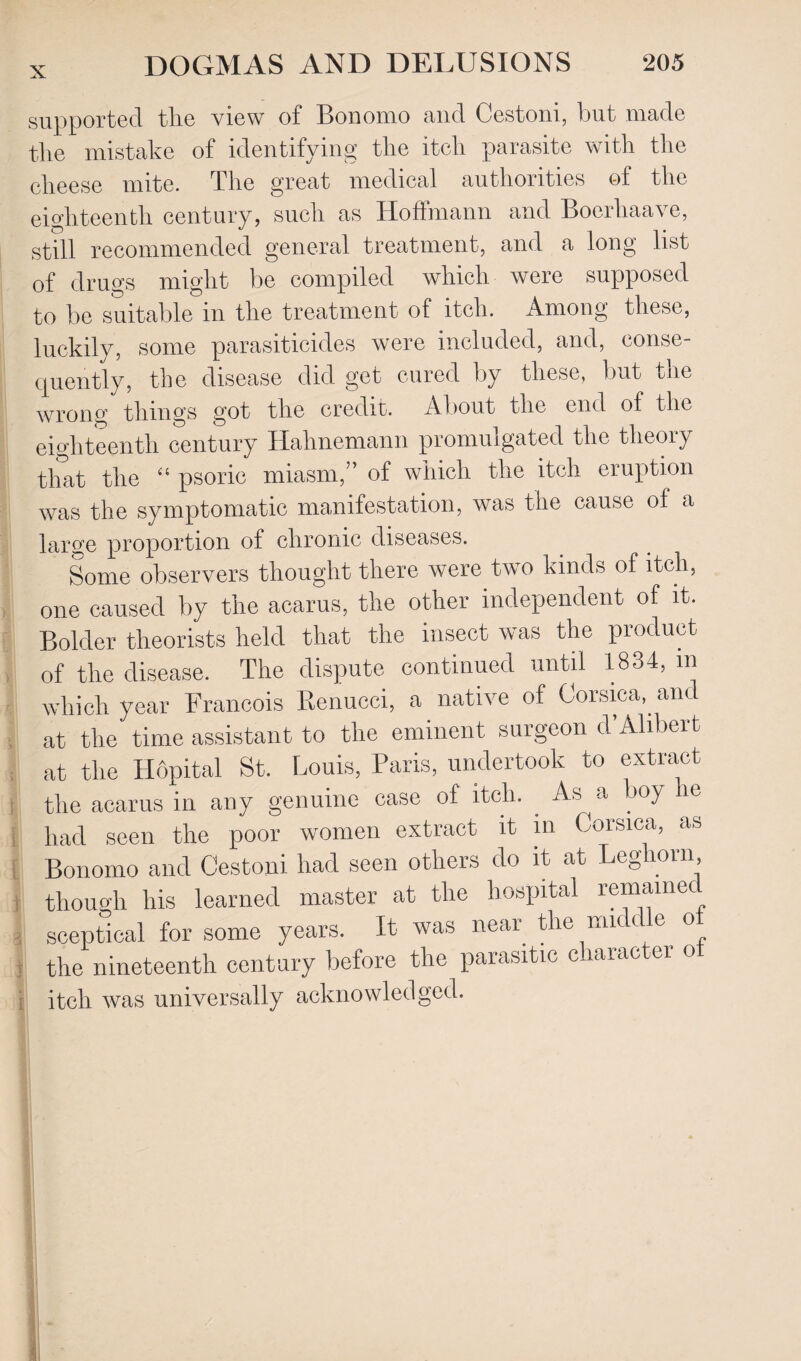 r i fl supported tlie view of Bonomo and Cestoni, but made the mistake of identifying tlie itch parasite with the cheese mite. The great medical authorities of the eighteenth century, such as Hoffmann and Boerhaave, still recommended general treatment, and a long list of drugs might be compiled which were supposed to be suitable in the treatment of itch. Among these, luckily, some parasiticides were included, and, conse¬ quently, the disease did get cured by these, but the wrong things got the credit. About the end of the eighteenth century Hahnemann promulgated the theory that the “ psoric miasm,” of which the itch eruption was the symptomatic manifestation, was the cause of a large proportion of chronic diseases. Some observers thought there were two kinds of itch, one caused by the acarus, the other independent of it. Bolder theorists held that the insect was the product of the disease. The dispute continued until 1834, m which year Francois Renucci, a native of Corsica, and at the time assistant to the eminent surgeon d’Alibert at the Hopital St. Louis, Paris, undertook to extract the acarus in any genuine case of itch. . As a boy it had seen the poor women extract it in Corsica, as Bonomo and Cestoni had seen others do it at Leghorn though his learned master at the hospital remaine sceptical for some years. It was near the middle of the nineteenth century before the parasitic charactei o itch was universally acknowledged.