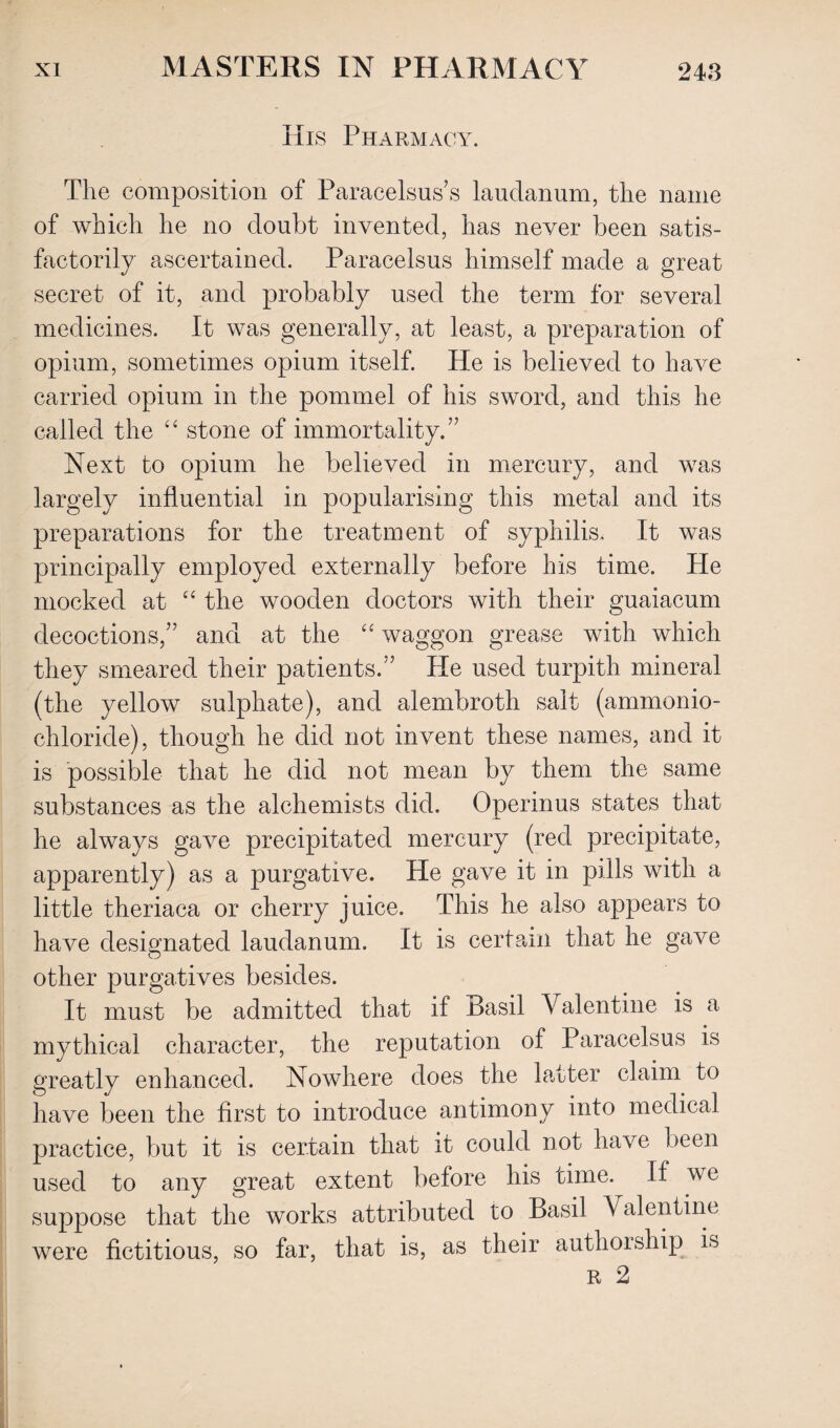 His Pharmacy. The composition of Paracelsus’s laudanum, the name of which he no doubt invented, has never been satis¬ factorily ascertained. Paracelsus himself made a great secret of it, and probably used the term for several medicines. It was generally, at least, a preparation of opium, sometimes opium itself. He is believed to have carried opium in the pommel of his sword, and this he called the “ stone of immortality.” Next to opium he believed in mercury, and was largely influential in popularising this metal and its preparations for the treatment of syphilis. It was principally employed externally before his time. He mocked at “ the wooden doctors with their guaiacum decoctions,” and at the “ waggon grease with which they smeared their patients.” He used turpith mineral (the yellow sulphate), and alembroth salt (ammonio- chloride), though he did not invent these names, and it is possible that he did not mean by them the same substances as the alchemists did. Operinus states that he always gave precipitated mercury (red precipitate, apparently) as a purgative. He gave it in pills with a little theriaca or cherry juice. This he also appears to have designated laudanum. It is certain that he gave other purgatives besides. It must be admitted that if Basil Valentine is a mythical character, the reputation of Paracelsus is greatly enhanced. Nowhere does the latter claim to have been the first to introduce antimony into medical practice, but it is certain that it could not have been used to any great extent before his time. If we suppose that the works attributed to Basil Valentine were fictitious, so far, that is, as their authorship is r 2