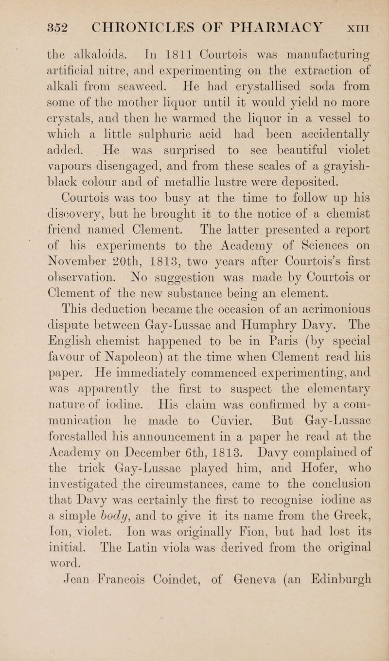 the alkaloids. In 1811 Courtois was manufacturing artificial nitre, and experimenting on the extraction of alkali from seaweed. He had crystallised soda from some of the mother liquor until it would yield no more crystals, and then he warmed the liquor in a vessel to which a little sulphuric acid had been accidentally added. He was surprised to see beautiful violet vapours disengaged, and from these scales of a grayish- black colour and of metallic lustre were deposited. Courtois was too busy at the time to follow up his discovery, but he brought it to the notice of a chemist friend named Clement. The latter presented a report of his experiments to the Academy of Sciences on November 20th, 1813, two years after Courtois’s first observation. No suggestion was made by Courtois or Clement of the new substance being an element. This deduction became the occasion of an acrimonious dispute between Gay-Lussac and Humphry Davy. The English chemist happened to be in Paris (by special favour of Napoleon) at the time when Clement read his paper. He immediately commenced experimenting, and was apparently the first to suspect the elementary nature of iodine. His claim was confirmed by a com¬ munication lie made to Cuvier. But Gay-Lussac forestalled his announcement in a paper he read at the Academy on December 6th, 1813. Davy complained of the trick Gay-Lussac played him, and Hofer, who investigated the circumstances, came to the conclusion that Davy was certainly the first to recognise iodine as a simple body, and to give it its name from the Greek, Ion, violet. Ion was originally Fion, but had lost its initial. The Latin viola was derived from the original word. Jean Francois Coindet, of Geneva (an Edinburgh