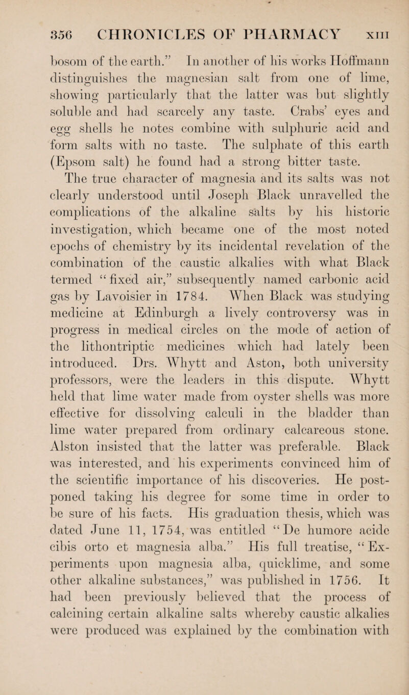 bosom of the earth.” In another of his works Hoffmann distinguishes the magnesian salt from one of lime, showing particularly that the latter was but slightly soluble and had scarcely any taste. Crabs’ eyes and egg shells he notes combine with sulphuric acid and form salts with no taste. The sulphate of this earth (Epsom salt) he found had a strong bitter taste. The true character of magnesia and its salts was not clearly understood until Joseph Black unravelled the complications of the alkaline salts by his historic investigation, which became one of the most noted epochs of chemistry by its incidental revelation of the combination of the caustic alkalies with what Black termed “ fixed air,” subsequently named carbonic acid gas by Lavoisier in 1784. When Black was studying medicine at Edinburgh a lively controversy was in progress in medical circles on the mode of action of the lithontriptic medicines which had lately been introduced. Drs. Whytt and Aston, both university professors, were the leaders in this dispute. Whytt held that lime water made from oyster shells was more effective for dissolving calculi in the bladder than lime water prepared from ordinary calcareous stone. Alston insisted that the latter was preferable. Black was interested, and his experiments convinced him of the scientific importance of his discoveries. He post¬ poned taking his degree for some time in order to be sure of his facts. His graduation thesis, which was dated June 11, 1754, was entitled “ De liumore acide cibis orto et magnesia alba.” His full treatise, “ Ex¬ periments upon magnesia alba, quicklime, and some other alkaline substances,” was published in 1756. It had been previously believed that the process of calcining certain alkaline salts whereby caustic alkalies were produced was explained by the combination with