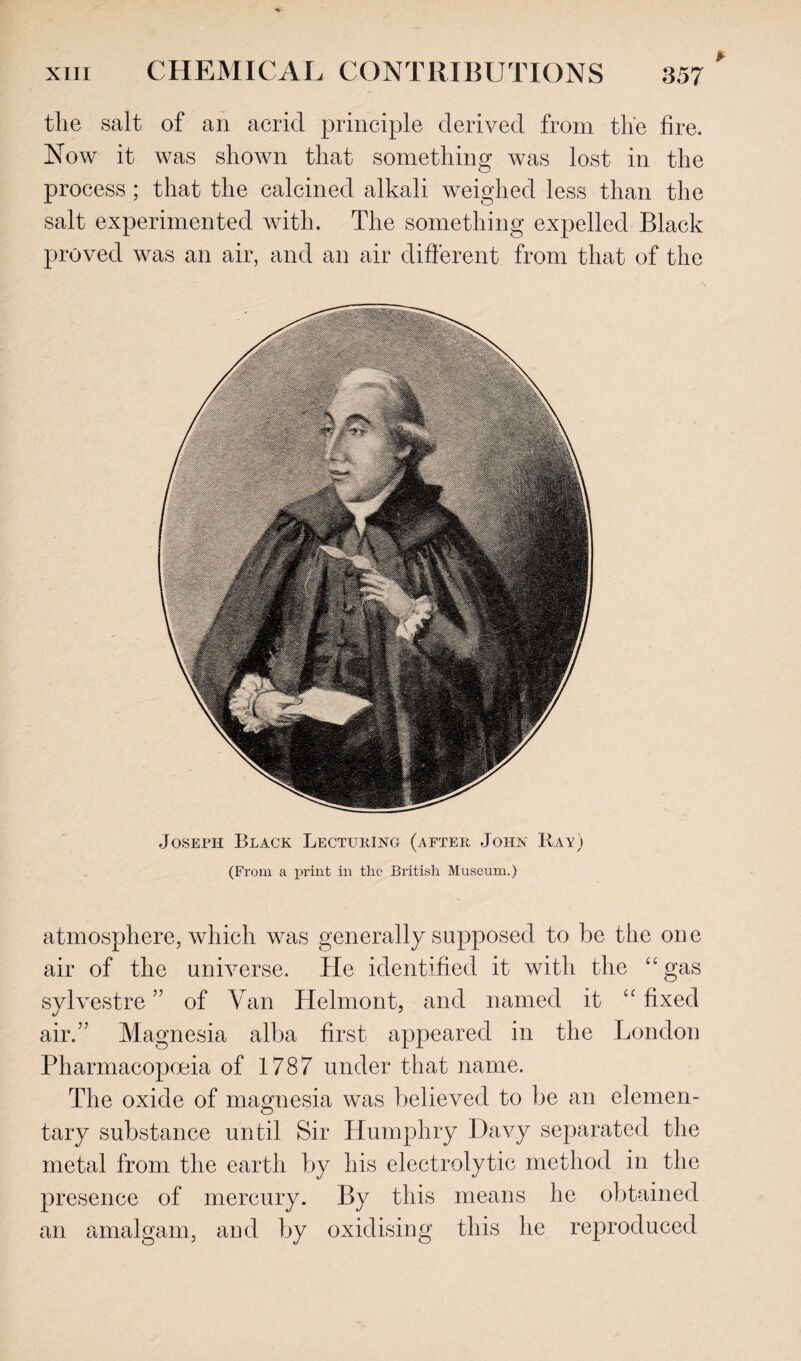 the salt of an acrid principle derived from the fire. Now it was shown that something was lost in the process ; that the calcined alkali weighed less than the salt experimented with. The something expelled Black proved was an air, and an air different from that of the Joseph Black Lecturing (after John Ray) (From a print in the British Museum.) atmosphere, which was generally supposed to be the one air of the universe. He identified it with the “gas sylvestre ” of Van Helmont, and named it “ fixed air.” Magnesia alba first appeared in the London Pharmacopoeia of 1787 under that name. The oxide of magnesia was believed to be an elemen¬ tary substance until Sir Humphry Davy separated the metal from the earth by his electrolytic method in the presence of mercury. By this means he obtained an amalgam, and by oxidising this he reproduced