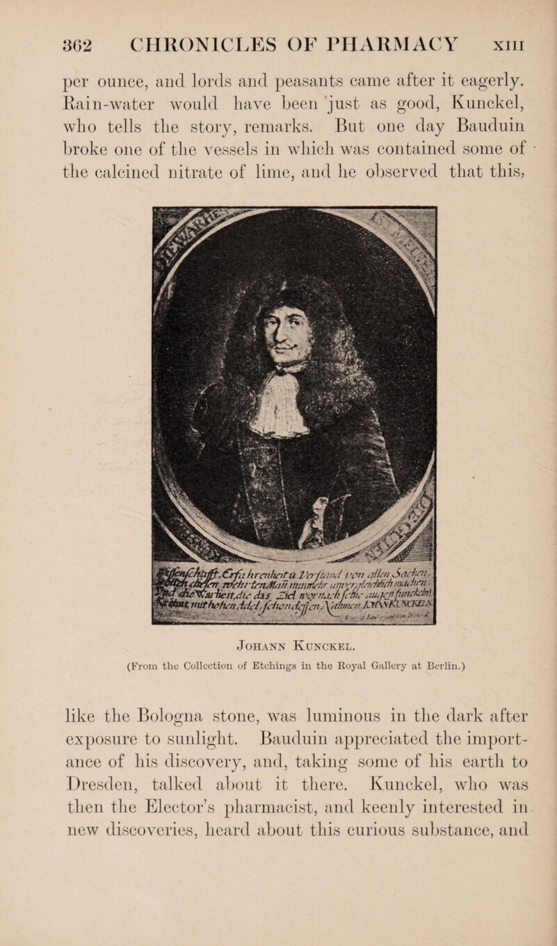 per ounce, and lords and peasants came after it eagerly. Rain-water would have been just as good, Kunckel, who tells the story, remarks. But one day Bauduin broke one of the vessels in which was contained some of the calcined nitrate of lime, and he observed that this, Johann Kunckel. (From tlic Collection of Etchings in the Royal Gallery at Berlin.) like the Bologna stone, was luminous in the dark after exposure to sunlight. Bauduin appreciated the import¬ ance of his discovery, and, taking some of his earth to Dresden, talked about it there. Kunckel, who was then the Elector’s pharmacist, and keenly interested in new discoveries, heard about this curious substance, and