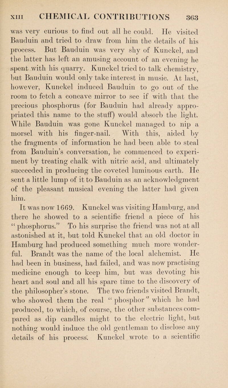 was very curious to find out all lie could. He visited Bauduin and tried to draw from him the details of his process. But Bauduin was very shy of Kunckel, and the latter has left an amusing account of an evening he spent with his quarry. Kunckel tried to talk chemistry, but Bauduin would only take interest in music. At last, however, Kunckel induced Bauduin to go out of the room to fetch a concave mirror to see if with that the precious phosphorus (for Bauduin had already appro¬ priated this name to the stuff) would absorb the light. While Bauduin was gone Kunckel managed to nip a morsel with his finger-nail. With this, aided by the fragments of information he had been able to steal from Bauduin’s conversation, he commenced to experi¬ ment by treating chalk with nitric acid, and ultimately succeeded in producing the coveted luminous earth. He sent a little lump of it to Bauduin as an acknowledgment of the pleasant musical evening the latter had given him. It was now 1669. Kunckel was visiting Hamburg, and there he showed to a scientific friend a piece of his “ phosphorus.” To his surprise the friend was not at all astonished at it, but told Kunckel that an old doctor in Hamburg had produced something much more wonder¬ ful. Brandt was the name of the local alchemist. He had been in business, had failed, and was now practising medicine enough to keep him, but was devoting his heart and soul and all his spare time to the discovery of the philosopher’s stone. The two friends visited Brandt, who showed them the real “ phosphor ” which he had produced, to which, of course, the other substances com¬ pared as dip candles might to the electric light, but nothing would induce the old gentleman to disclose any details of his process'. Kunckel wrote to a scientific