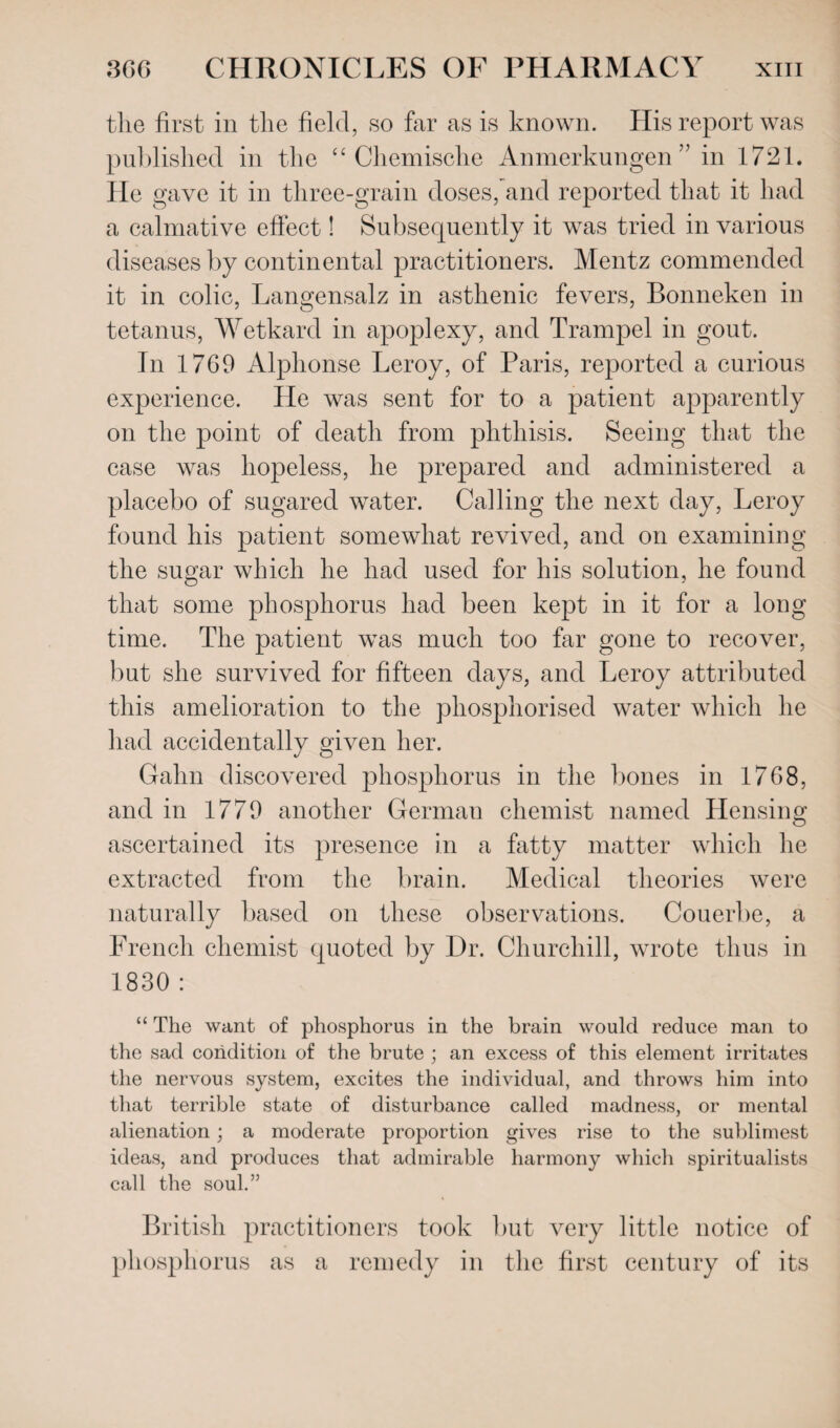 the first in the field, so far as is known. His report was published in the “ Chemische Anmerkungen” in 1721. He gave it in three-grain doses, and reported that it had a calmative effect! Subsequently it was tried in various diseases by continental practitioners. Meritz commended it in colic, Langensalz in asthenic fevers, Bonneken in tetanus, Wetkard in apoplexy, and Trampel in gout. In 1769 Alphonse Leroy, of Paris, reported a curious experience. He was sent for to a patient apparently on the point of death from phthisis. Seeing that the case was hopeless, he prepared and administered a placebo of sugared water. Calling the next day, Leroy found his patient somewhat revived, and on examining the sugar which he had used for his solution, he found that some phosphorus had been kept in it for a long time. The patient was much too far gone to recover, but she survived for fifteen days, and Leroy attributed this amelioration to the phosphorised water which he had accidentally given her. Gahn discovered phosphorus in the bones in 1768, and in 1779 another German chemist named Hensing ascertained its presence in a fatty matter which he extracted from the brain. Medical theories were naturally based on these observations. Couerbe, a French chemist quoted by Dr. Churchill, wrote thus in 1830 : “ The want of phosphorus in the brain would reduce man to the sad condition of the brute ; an excess of this element irritates the nervous system, excites the individual, and throws him into that terrible state of disturbance called madness, or mental alienation; a moderate proportion gives rise to the sublimest ideas, and produces that admirable harmony which spiritualists call the soul.” British practitioners took but very little notice of phosphorus as a remedy in the first century of its