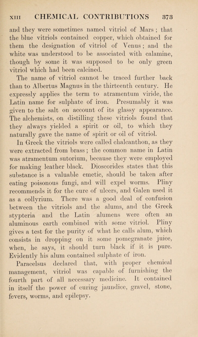 and they were sometimes named vitriol of Mars ; that the blue vitriols contained copper, which obtained for them the designation of vitriol of Venus; and the white was understood to be associated with calamine, though by some it was supposed to be only green vitriol which had been calcined. The name of vitriol cannot be traced further back than to Albertus Magnus in the thirteenth century. He expressly applies the term to atramentum viride, the Latin name for sulphate of iron. Presumably it was given to the salt on account of its glassy appearance. The alchemists, on distilling these vitriols found that they always yielded a spirit or oil, to which they naturally gave the name of spirit or oil of vitriol. In Greek the vitriols were called ehalcanthon, as they were extracted from brass ; the common name in Latin was atramentum sutorium, because they were employed for making leather black. Dioscorides states that this substance is a valuable emetic, should be taken after eating poisonous fungi, and will expel worms. Pliny recommends it for the cure of ulcers, and Galen used it as a collyrium. There was a good deal of confusion between the vitriols and the alums, and the Greek stypteria and the Latin alumens were often an aluminous earth combined with some vitriol. Pliny gives a test for the purity of what he calls alum, which consists in dropping on it some pomegranate juice, when, he says, it should turn black if it is pure. Evidently his alum contained sulphate of iron. Paracelsus declared that, with proper chemical management, vitriol was capable of furnishing the fourth part of all necessary medicine. It contained in itself the power of curing jaundice, gravel, stone, fevers, worms, and epilepsy.