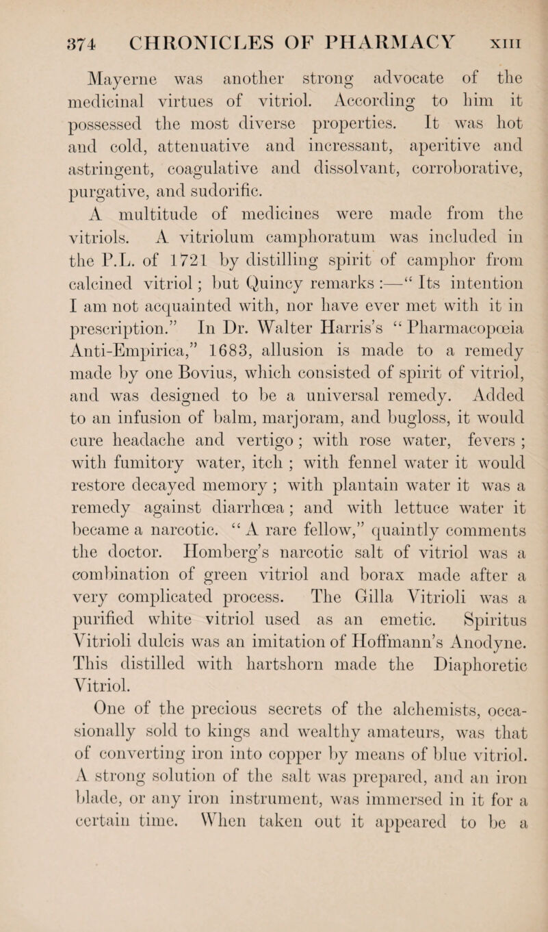 Mayerne was another strong advocate of the medicinal virtues of vitriol. According to him it possessed the most diverse properties. It was hot and cold, attenuative and incressant, aperitive and astringent, coagulative and dissolvant, corroborative, purgative, and sudorific. A multitude of medicines were made from the vitriols. A vitriolum camphoratum was included in the P.L. of 1721 by distilling spirit of camphor from calcined vitriol; but Quincy remarks :—“ Its intention I am not acquainted with, nor have ever met with it in prescription.” In Dr. Walter Harris’s “ Pharmacopoeia Anti-Empirica,” 1683, allusion is made to a remedy made by one Bovius, which consisted of spirit of vitriol, and was designed to be a universal remedy. Added to an infusion of balm, marjoram, and bugloss, it would cure headache and vertigo ; with rose water, fevers ; with fumitory water, itch ; with fennel water it would restore decayed memory ; with plantain water it was a remedy against diarrhoea; and with lettuce water it became a narcotic. “A rare fellow,” quaintly comments the doctor. Homberg’s narcotic salt of vitriol was a combination of green vitriol and borax made after a very complicated process. The Gilla Yitrioli was a purified white vitriol used as an emetic. Spiritus Vitrioli dulcis was an imitation of Hoffmann’s Anodyne. This distilled with hartshorn made the Diaphoretic Vitriol. One of the precious secrets of the alchemists, occa¬ sionally sold to kings and wealthy amateurs, was that of converting iron into copper by means of blue vitriol. A strong solution of the salt was prepared, and an iron blade, or any iron instrument, was immersed in it for a certain time. When taken out it appeared to be a