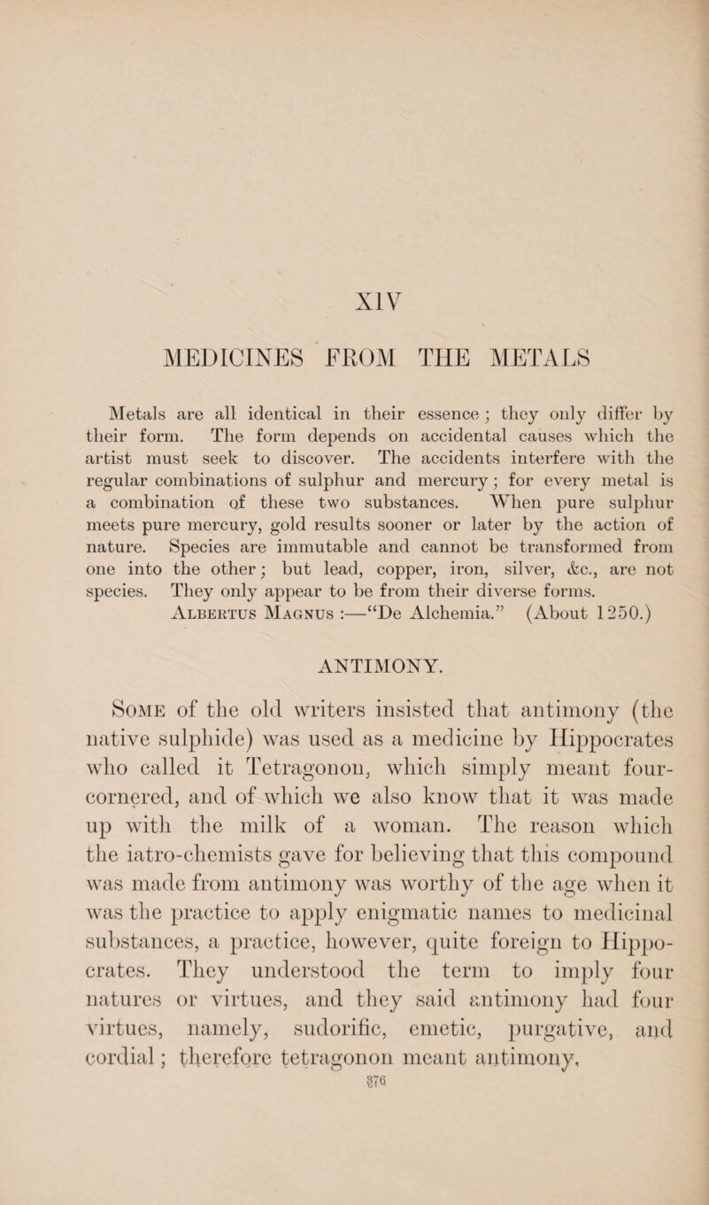 MEDICINES FROM THE METALS Metals are all identical in their essence ; they only differ by their form. The form depends on accidental causes which the artist must seek to discover. The accidents interfere with the regular combinations of sulphur and mercury; for every metal is a combination of these two substances. When pure sulphur- meets pure mercury, gold results sooner or later by the action of nature. Species are immutable and cannot be transformed from one into the other; but lead, copper, iron, silver, &c., are not species. They only appear to be from their diverse forms. Albertus Magnus :—“De Alchemia.” (About 1250.) ANTIMONY. Some of the old writers insisted that antimony (the native sulphide) was used as a medicine by Hippocrates who called it Tetragon on, which simply meant four- cornered, and of which we also know that it was made up with the milk of a woman. The reason which the iatro-chemists gave for believing that this compound was made from antimony was worthy of the age when it was the practice to apply enigmatic names to medicinal substances, a practice, however, quite foreign to Hippo¬ crates. They understood the term to imply four natures or virtues, and they said antimony had four virtues, namely, sudorific, emetic, purgative, and cordial; therefore tetragonon meant antimony, 276