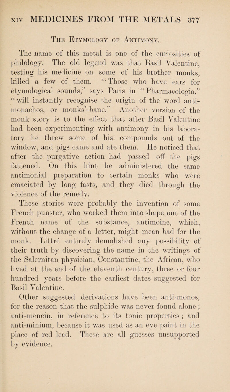 The Etymology of Antimony. The name of this metal is one of the curiosities of philology. The old legend was that Basil Valentine, testing his medicine on some of his brother monks, killed a few of them. “ Those who have ears for etymological sounds,” says Paris in “ Pharmaeologia,” 44 will instantly recognise the origin of the word anti- monachos, or monks’-bane.” Another version of the monk story is to the effect that after Basil Valentine had been experimenting with antimony in his labora¬ tory he threw some of his compounds out of the window, and pigs came and ate them. He noticed that after the purgative action had passed off the pigs fattened. On this hint he administered the same antimonial preparation to certain monks who were emaciated by long fasts, and they died through the violence of the remedy. These stories were probably the invention of some French punster, who worked them into shape out of the French name of the substance, antimoine, which, without the change of a letter, might mean bad for the monk. Littre entirely demolished any possibility of their truth by discovering the name in the writings of the Salernitan physician, Constantine, the African, who lived at the end of the eleventh century, three or four hundred years before the earliest dates suggested for Basil Valentine. Other suggested derivations have been anti-monos, for the reason that the sulphide was never found alone ; anti-menein, in reference to its tonic properties ; and anti-minium, because it was used as an eye paint in the place of red lead. These are all guesses unsupported by evidence,