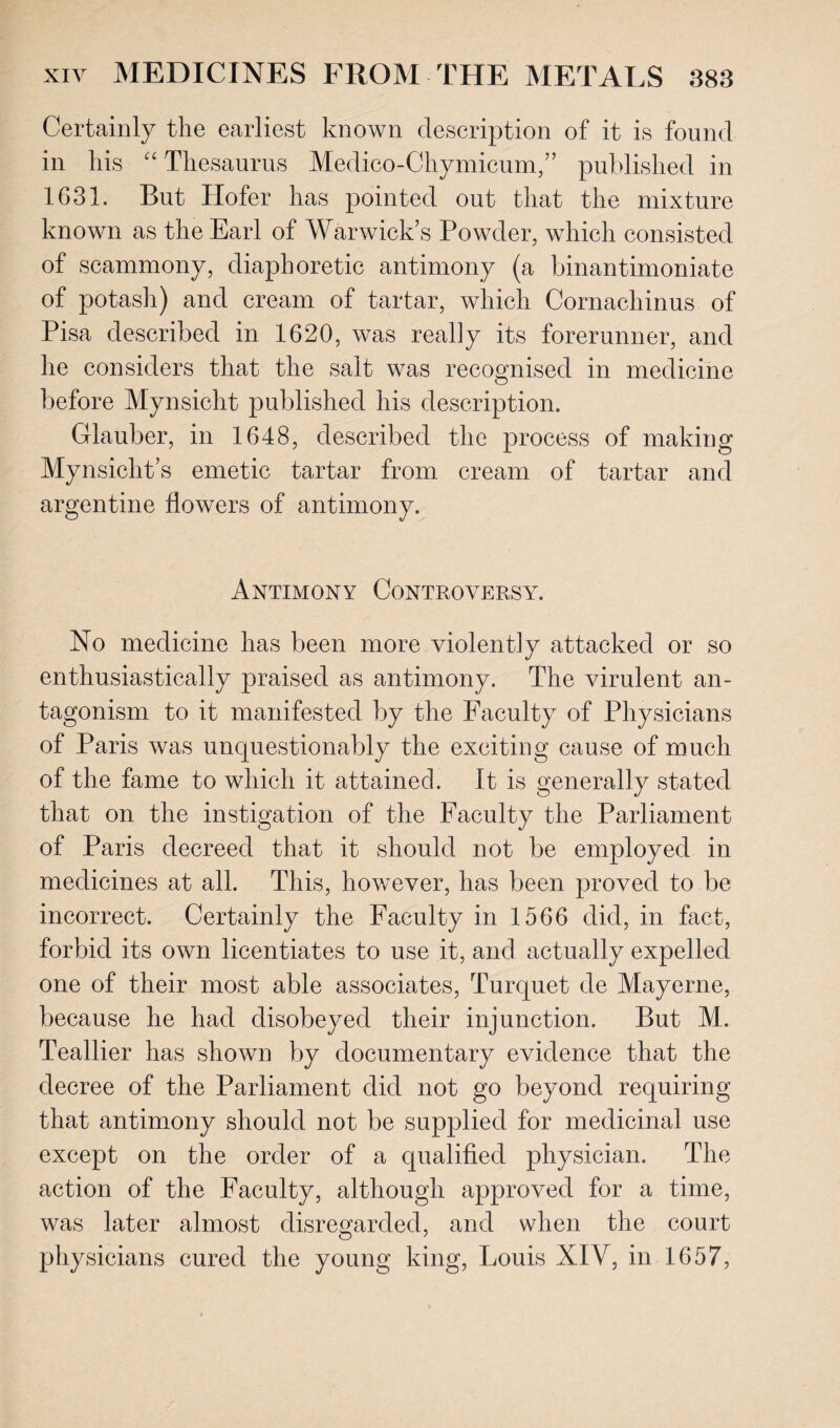 Certainly the earliest known description of it is found in his “ Thesaurus Medico-Chymicum,” published in 163L But Hofer has pointed out that the mixture known as the Earl of Warwick’s Powder, which consisted of scammony, diaphoretic antimony (a binantimoniate of potash) and cream of tartar, which Cornachinus of Pisa described in 1620, was ready its forerunner, and he considers that the salt was recognised in medicine before Mynsicht published his description. Glauber, in 1648, described the process of making Mynsicht’s emetic tartar from cream of tartar and argentine flowers of antimony. Antimony Controversy^. No medicine has been more violently attacked or so enthusiastically praised as antimony. The virulent an¬ tagonism to it manifested by the Faculty of Physicians of Paris was unquestionably the exciting cause of much of the fame to which it attained. It is generally stated that on the instigation of the Faculty the Parliament of Paris decreed that it should not be employed in medicines at all. This, however, has been proved to be incorrect. Certainly the Faculty in 1566 did, in fact, forbid its own licentiates to use it, and actually expelled one of their most able associates, Turquet de Mayerne, because he had disobeyed their injunction. But M. Teallier has shown by documentary evidence that the decree of the Parliament did not go beyond requiring that antimony should not be supplied for medicinal use except on the order of a qualified physician. The action of the Faculty, although approved for a time, was later almost disregarded, and when the court physicians cured the young king, Louis XIV, in 1657,