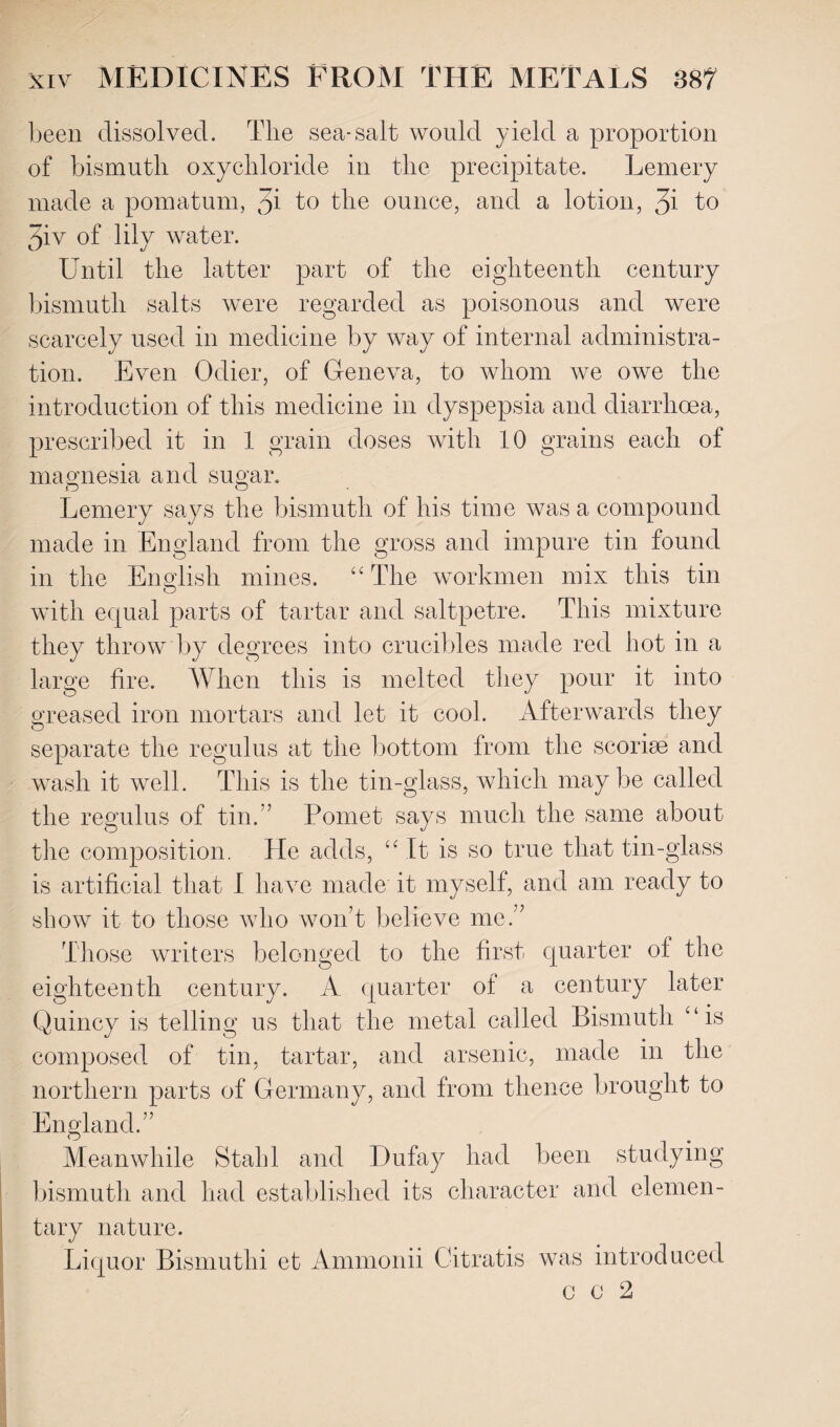 been dissolved. The sea-salt would yield a proportion of bismuth oxychloride in the precipitate. Lemery made a pomatum, 3* to the ounce, and a lotion, 3i to 5iv of lily water. Until the latter part of the eighteenth century bismuth salts were regarded as poisonous and were scarcely used in medicine by way of internal administra¬ tion. Even Odier, of Geneva, to whom we owe the introduction of this medicine in dyspepsia and diarrhoea, prescribed it in 1 grain doses with 10 grains each of magnesia and sugar. .O O Lemery says the bismuth of his time was a compound made in England from the gross and impure tin found in the English mines. “The workmen mix this tin with equal parts of tartar and saltpetre. This mixture they throw by degrees into crucibles made red hot in a large fire. When this is melted they pour it into greased iron mortars and let it cool. Afterwards they separate the regulus at the bottom from the scoriae and wash it well. This is the tin-glass, which may be called the regulus of tin.” Pomet says much the same about the composition. He adds, “ It is so true that tin-glass is artificial that I have made it myself, and am ready to show it to those who won’t believe me.” Those writers belonged to the first, quarter of the eighteenth century. A quarter of a century later Quincy is telling us that the metal called Bismuth “is composed, of tin, tartar, and arsenic, made in the northern parts of Germany, and from thence brought to England.” Meanwhile Stahl and IJufay had been studying bismuth and had established its character and elemen¬ tary nature. Liquor Bismuthi et Ammonii Citratis was introduced C C 2