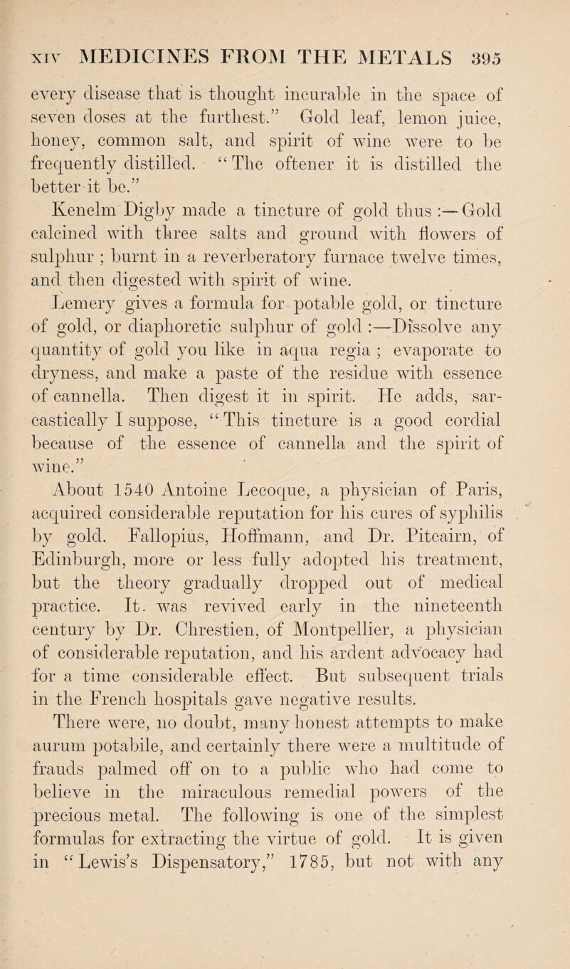 every disease that is thought incurable in the space of seven doses at the furthest.” Gold leaf, lemon juice, honey, common salt, and spirit of wine were to be frequently distilled. “ The oftener it is distilled the better it be.” Kenelm Digby made a tincture of gold thus Gold calcined with three salts and ground with flowers of sulphur ; burnt in a reverberatory furnace twelve times, and then digested with spirit of wine. Lemery gives a formula for potable gold, or tincture of gold, or diaphoretic sulphur of gold :—Dissolve any quantity of gold you like in aqua regia ; evaporate to dryness, and make a paste of the residue with essence of cannella, Then digest it in spirit. He adds, sar¬ castically I suppose, “ This tincture is a good cordial because of the essence of cannella and the spirit of • 55 wine. About 1540 Antoine Lecoque, a physician of Paris, acquired considerable reputation for his cures of syphilis by gold. Fallopius, Hoffmann, and Dr. Pitcairn, of Edinburgh, more or less fully adopted his treatment, but the theory gradually dropped out of medical practice. It. was revived early in the nineteenth century by Dr. Chrestien, of Montpellier, a physician of considerable reputation, and his ardent advocacy had for a time considerable effect. But subsequent trials in the French hospitals gave negative results. There were, no doubt, many honest attempts to make aurum potabile, and certainly there were a multitude of frauds palmed off on to a public who had come to believe in the miraculous remedial powers of the precious metal. The following is one of the simplest formulas for extracting the virtue of gold. It is given in “Lewis’s Dispensatory,” 1785, but not with any