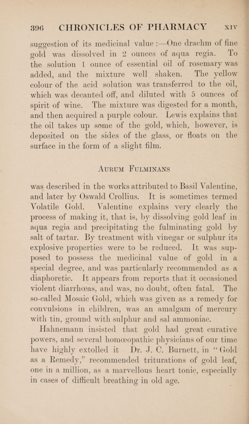 suggestion of its medicinal value :—One drachm of fine gold was dissolved in 2 ounces of aqua regia. To the solution 1 ounce of essential oil of rosemary was added, and the mixture well shaken. The yellow colour of the acid solution was transferred to the oil, which was decanted off, and diluted with 5 ounces of spirit of wine. The mixture was digested for a month, and then acquired a purple colour. Lewis explains that the oil takes up some of the gold, which, however, is deposited on the sides of the glass, or floats on the surface in the form of a slight film. Aurum Fulminans was described in the works attributed to Basil Valentine, and later by Oswald Crollius. It is sometimes termed Volatile Gold. Valentine explains very clearly the process of making it, that is, by dissolving gold leaf in aqua regia and precipitating the fulminating gold by salt of tartar. By treatment with vinegar or sulphur its explosive properties were to be reduced. It was sup¬ posed to possess the medicinal value of gold in a special degree, and was particularly recommended as a diaphoretic. It appears from reports that it occasioned violent diarrhoeas, and was, no doubt, often fatal. The so-called Mosaic Gold, which was given as a remedy for convulsions in children, was an amalgam of mercury with tin, ground with sulphur and sal ammoniac. Hahnemann insisted that gold had great curative powers, and several homoeopathic physicians of our time have highly extolled it Dr. J. C. Burnett, in “ Gold as a Remedy,” recommended triturations of gold leaf, one in a million, as a marvellous heart tonic, especially in cases of difficult breathing in old age. O O