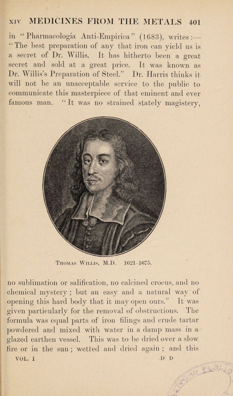 in “ Pharmacologia Anti-Empirica ” (1683), writes:— “The’ best preparation of any that iron can yield us is a secret of Dr. Willis. It has hitherto been a great secret and sold at a great price. It was known as Dr. Willis’s Preparation of Steel.” Dr. Harris thinks it will not be an unacceptable service to the public to communicate this masterpiece of that eminent and ever famous man. “ It was no strained stately magistery, Thomas Willis, M.D. 1621-1675. no sublimation or salification, no calcined crocus, and no chemical mystery ; but an easy and a natural way of opening this hard body that it may open ours.” It was given particularly for the removal of obstructions. The formula was equal parts of iron filings and crude tartar powdered and mixed with water in a damp mass in a glazed earthen vessel. This was to be dried over a slow fire or in the sun ; wetted and dried again ; and this VOL, I I> D