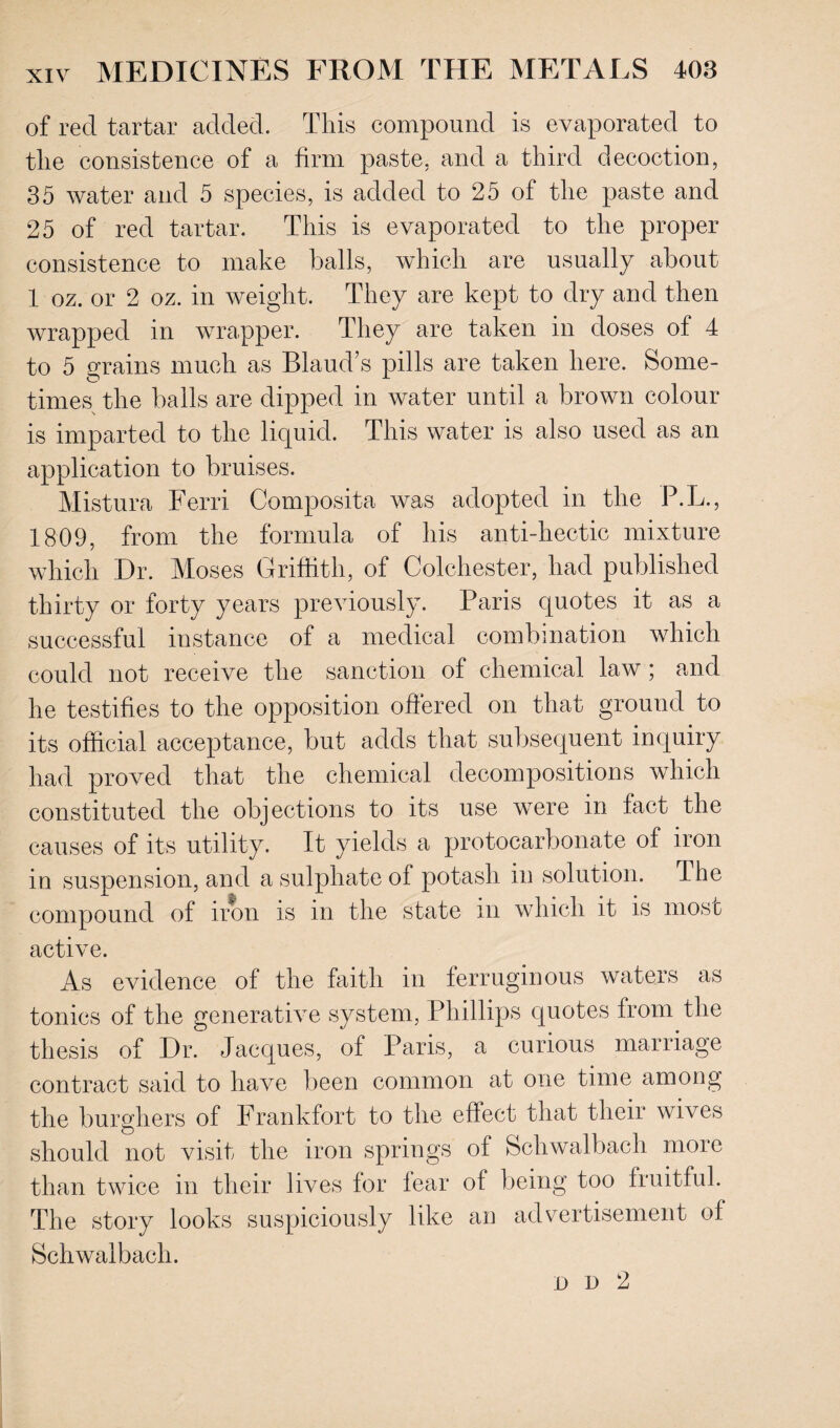 of reel tartar added. This compound is evaporated to the consistence of a firm paste, and a third decoction, 35 water and 5 species, is added to 25 of the paste and 25 of red tartar. This is evaporated to the proper consistence to make balls, which are usually about 1 oz. or 2 oz. in weight. They are kept to dry and then wrapped in wrapper. They are taken in doses of 4 to 5 grains much as Blaud’s pills are taken here. Some¬ times the balls are dipped in water until a brown colour is imparted to the liquid. This water is also used as an application to bruises. Mistura Ferri Composita was adopted in the P.L., 1809, from the formula of his anti-hectic mixture which Dr. Moses Griffith, of Colchester, had published thirty or forty years previously. Paris quotes it as a successful instance of a medical combination which could not receive the sanction of chemical law; and he testifies to the opposition offered on that ground to its official acceptance, but adds that subsequent inquiry had proved that the chemical decompositions which constituted the objections to its use were in fact the causes of its utility. It yields a protocarbonate of iron in suspension, and a sulphate of potash in solution. The compound of iron is in the state in which it is most active. As evidence of the faith in ferruginous waters as tonics of the generative system, Phillips quotes from the thesis of Dr. Jacques, of Paris, a curious marriage contract said to have been common at one time among the burghers of Frankfort to the effect that their wives should not visit the iron springs of Scliwalbach more than twice in their lives for fear of being too fruitful. The story looks suspiciously like an advertisement of Schwalbach. on 2