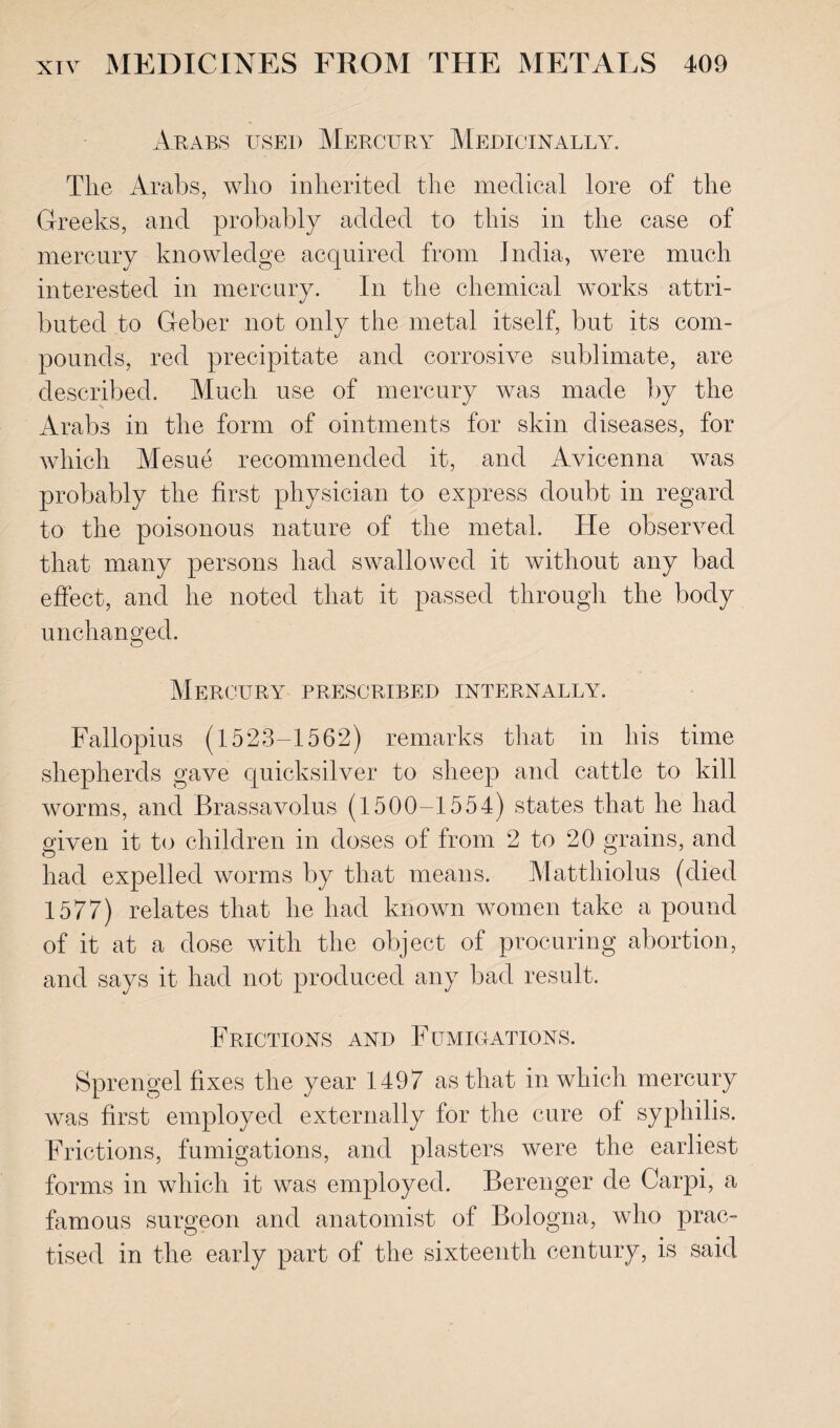 Arabs used Mercury Medicinally. The Arabs, who inherited the medical lore of the Greeks, and probably added to this in the case of mercury knowledge acquired from India, were much interested in mercury. In the chemical works attri¬ buted to Geber not only the metal itself, but its com¬ pounds, red precipitate and corrosive sublimate, are described. Much use of mercury was made by the Arabs in the form of ointments for skin diseases, for which Mesne recommended it, and Avicenna was probably the first physician to express doubt in regard to the poisonous nature of the metal. He observed that many persons had swallowed it without any bad effect, and he noted that it passed through the body unchanged. Mercury prescribed internally. Fallopius (1523-1562) remarks that in his time shepherds gave quicksilver to sheep and cattle to kill worms, and Brassavolus (1500-1554) states that he had given it to children in doses of from 2 to 20 grains, and O had expelled worms by that means. Matthiolus (died 1577) relates that he had known women take a pound of it at a dose with the object of procuring abortion, and says it had not produced any bad result. Frictions and Fumigations. Sprengel fixes the year 1497 as that in which mercury was first employed externally for the cure of syphilis. Frictions, fumigations, and plasters were the earliest forms in which it was employed. Berenger de Carpi, a famous surgeon and anatomist of Bologna, who prac¬ tised in the early part of the sixteenth century, is said