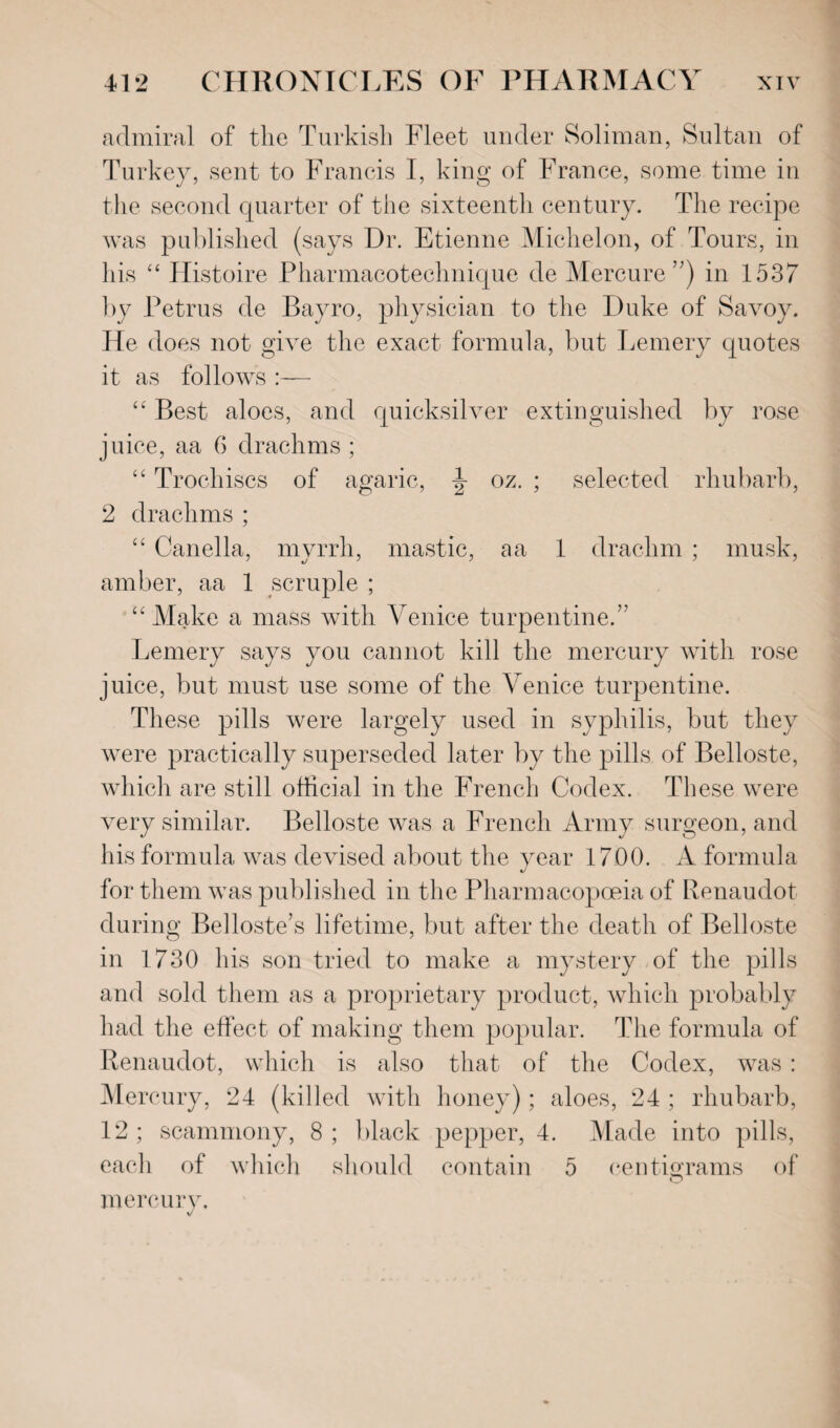 admiral of the Turkish Fleet under Soliman, Sultan of Turkey, sent to Francis I, king of France, some time in the second quarter of the sixteenth century. The recipe was published (says Dr. Etienne Michelon, of Tours, in his “ Histoire Pharmacoteelmique de Mercure ”) in 1537 by Petrus de Bayro, physician to the Duke of Savoy. He does not give the exact formula, but Lemery quotes it as follows :— “ Best aloes, and quicksilver extinguished by rose juice, aa 6 drachms ; “ Trochiscs of agaric, \ oz. ; selected rhubarb, 2 drachms ; “ Canella, myrrh, mastic, a a 1 drachm ; musk, amber, aa 1 scruple ; “ Make a mass with Venice turpentine.” Lemery says you cannot kill the mercury with rose juice, but must use some of the Venice turpentine. These pills were largely used in syphilis, but they were practically superseded later by the pills of Belloste, which are still official in the French Codex. These were very similar. Belloste was a French Army surgeon, and his formula was devised about the year 1700. A formula for them was published in the Pharmacopoeia of Renaudot during Belloste’s lifetime, but after the death of Belloste in 1730 his son tried to make a mystery of the pills and sold them as a proprietary product, which probably had the effect of making them popular. The formula of Renaudot, which is also that of the Codex, was : Merc •ury, 24 (killed with honey); aloes, 24 ; rhubarb, 12 ; scammony, 8 ; black pepper, 4. Made into pills, each of which should contain 5 centigrams of O mercury. V