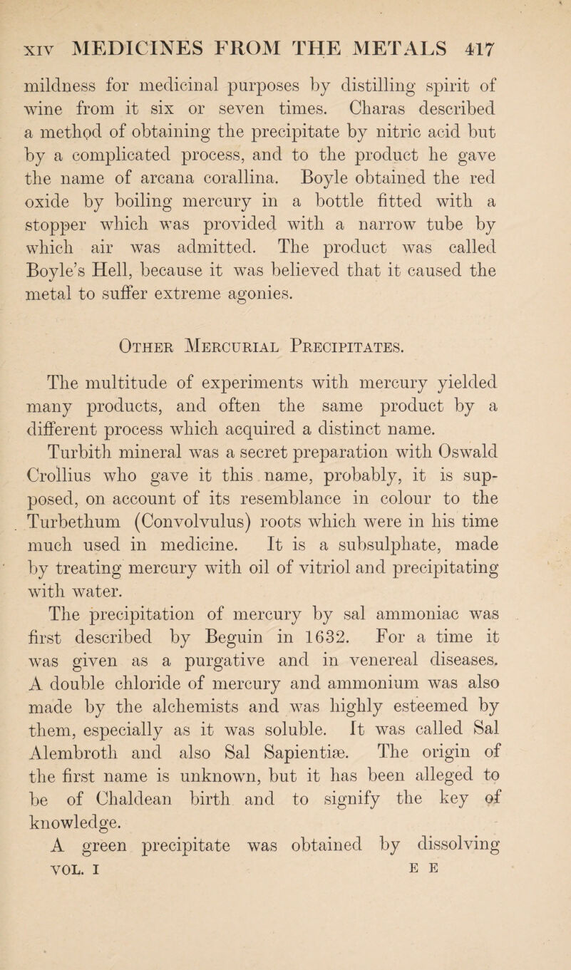 mildness for medicinal purposes by distilling spirit of wine from it six or seven times. Charas described a method of obtaining the precipitate by nitric acid but by a complicated process, and to the product he gave the name of arcana corallina. Boyle obtained the red oxide by boiling mercury in a bottle fitted with a stopper which was provided with a narrow tube by which air was admitted. The product was called Boyle’s Hell, because it was believed that it caused the metal to suffer extreme agonies. Other Mercurial Precipitates. The multitude of experiments with mercury yielded many products, and often the same product by a different process which acquired a distinct name, Turbith mineral was a secret preparation with Oswald Crollius who gave it this name, probably, it is sup¬ posed, on account of its resemblance in colour to the Turbethum (Convolvulus) roots which were in his time much used in medicine. It is a subsulphate, made by treating mercury with oil of vitriol and precipitating with water. The precipitation of mercury by sal ammoniac was first described by Beguin in 1632. For a time it was given as a purgative and in venereal diseases. A double chloride of mercury and ammonium was also made by the alchemists and was highly esteemed by them, especially as it was soluble. It was called Sal Alembroth and also Sal Sapienthe. The origin of the first name is unknown, but it has been alleged to be of Chaldean birth and to signify the key of knowledge. A green precipitate was obtained by dissolving VOL. I EE