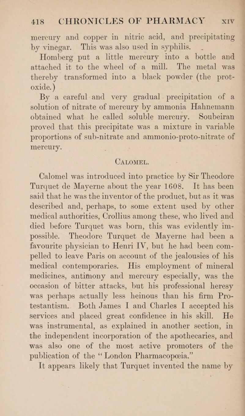 mercury and copper in nitric acid, and precipitating by vinegar. This was also used in syphilis. Homberg put a little mercury into a bottle and attached it to the wheel of a mill. The metal was thereby transformed into a black powder (the prot¬ oxide. ) By a careful and very gradual precipitation of a solution of nitrate of mercury by ammonia Hahnemann obtained what he called soluble mercury. Soubeiran proved that this precipitate was a mixture in variable proportions of sub-nitrate and ammonio-proto-nitrate of mercury. Calomel. Calomel was introduced into practice by Sir Theodore Turcjuet de Mayerne about the year 1608. It has been said that he was the inventor of the product, but as it was described and, perhaps, to some extent used by other medical authorities, Crollius among these, who lived and died before Turquet was born, this was evidently im¬ possible. Theodore Turquet de Mayerne had been a favourite physician to Henri IV, but he had been com¬ pelled to leave Paris on account of the jealousies of his medical contemporaries. His employment of mineral medicines, antimony and mercury especially, was the occasion of bitter attacks, but his professional heresy was perhaps actually less heinous than his firm Pro¬ testantism. Both James I and Charles I accepted his services and placed great confidence in his skill. He was instrumental, as explained in another section, in the independent incorporation of the apothecaries, and was also one of the most active promoters of the publication of the “ London Pharmacopoeia.” It appears likely that Turquet invented the name by