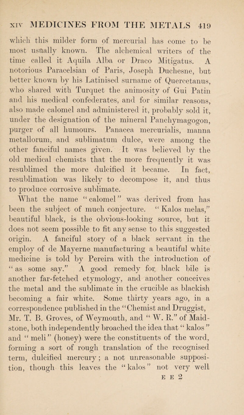 which this milder form of mercurial has come to be most usually known. The alchemical writers of the time called it Aquila Alba or Draco Mitigatus. A notorious Paracelsian of Paris, Joseph Duchesne, but better known by his Latinised surname of Quercetanus, who shared with Turquet the animosity of Gui Pa tin and his medical confederates, and for similar reasons, also made calomel and administered it, probably sold it, under the designation of the mineral Panchymagogon, purger of all humours. Panacea mercurialis, manna metallorum, and sublimatum dulce, were among the other fanciful names given. It was believed by the old medical chemists that the more frequently it was resublimed the more dulcified it became. In fact, resublimation was likely to decompose it, and thus to produce corrosive sublimate. What the name “calomel” was derived from has been the subject of much conjecture. “ Kalos melas,” beautiful black, is the obvious-looking source, but it does not seem possible to fit any sense to this suggested origin. A fanciful story of a black servant in the employ of de Mayerne manufacturing a beautiful white medicine is told by Pereira with the introduction of “ as some say.” A good remedy foi; black bile is another far-fetched etymology, and another conceives the metal and the sublimate in the crucible as blackish becoming a fair white. Some thirty years ago, in a correspondence published in the “Chemist and Druggist, Mr. T. B. Groves, of Weymouth, and “ W. P.” of Maid¬ stone, both independently broached the idea that “ kalos ” and “ meli” (honey) were the constituents of the word,, forming a sort of rough translation of the recognised term, dulcified mercury; a not unreasonable supposi¬ tion, though this leaves the “kalos” not very well E E 2