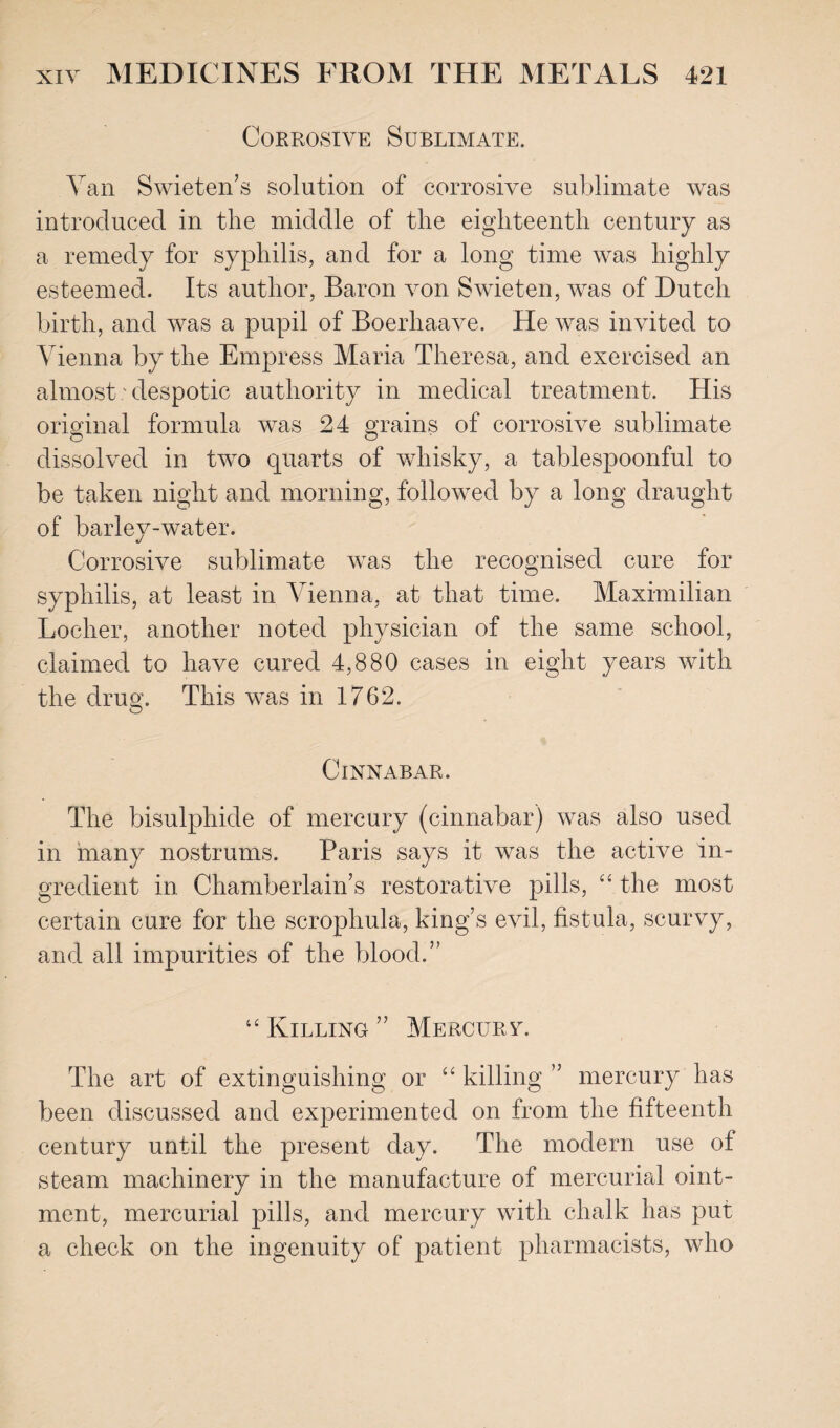 Corrosive Sublimate. Van Swieten’s solution of corrosive sublimate was introduced in the middle of the eighteenth century as a remedy for syphilis, and for a long time was highly esteemed. Its author, Baron von Swieten, was of Dutch birth, and was a pupil of Boerhaave. He was invited to Vienna by the Empress Maria Theresa, and exercised an almost' despotic authority in medical treatment. His original formula was 24 grains of corrosive sublimate dissolved in two quarts of whisky, a tablespoonful to be taken night and morning, followed by a long draught of barley-water. Corrosive sublimate was the recognised cure for syphilis, at least in Vienna, at that time. Maximilian Locher, another noted physician of the same school, claimed to have cured 4,880 cases in eight years with the drug. This was in 1762. ClXNABAR. The bisulphide of mercury (cinnabar) was also used in many nostrums. Paris says it was the active in¬ gredient in Chamberlain’s restorative pills, “ the most certain cure for the scrophula, king’s evil, fistula, scurvy, and all impurities of the blood.” “ Killing” Mercurv. The art of extinguishing or “ killing ” mercury has been discussed and experimented on from the fifteenth, century until the present day. The modern use of steam machinery in the manufacture of mercurial oint¬ ment, mercurial pills, and mercury with chalk has put a check on the ingenuity of patient pharmacists, who