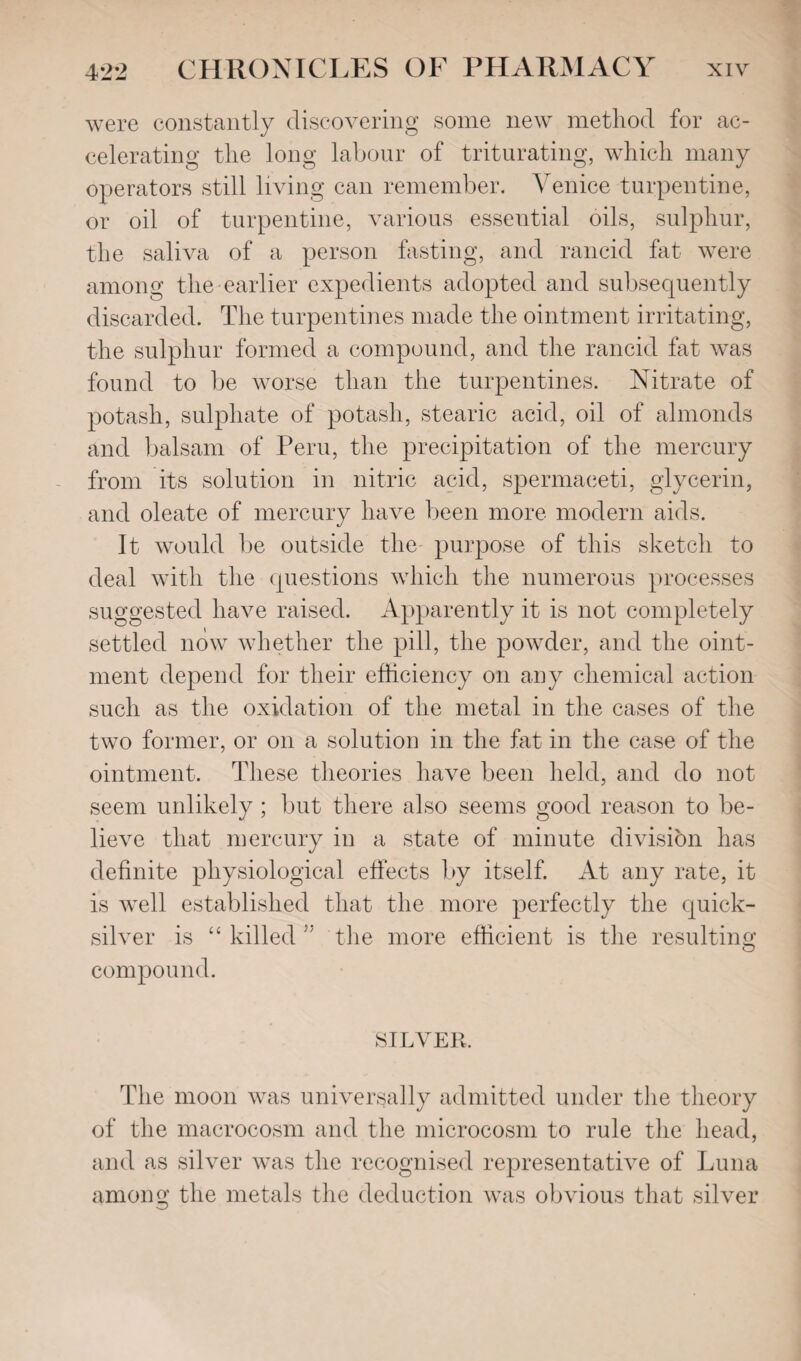 were constantly discovering some new method for ac¬ celerating the long labour of triturating, which many operators still living can remember. Venice turpentine, or oil of turpentine, various essential oils, sulphur, the saliva of a person fasting, and rancid fat were among the earlier expedients adopted and subsequently discarded. The turpentines made the ointment irritating, the sulphur formed a compound, and the rancid fat was found to be worse than the turpentines. Nitrate of potash, sulphate of potash, stearic acid, oil of almonds and balsam of Peru, the precipitation of the mercury from its solution in nitric acid, spermaceti, glycerin, and oleate of mercury have been more modern aids. It would be outside the purpose of this sketch to deal with the questions which the numerous processes suggested have raised. Apparently it is not completely settled now whether the pill, the powder, and the oint¬ ment depend for their efficiency on any chemical action such as the oxidation of the metal in the cases of the two former, or on a solution in the fat in the case of the ointment. These theories have been held, and do not seem unlikely ; but there also seems good reason to be¬ lieve that mercury in a state of minute division has definite physiological effects by itself. At any rate, it is well established that the more perfectly the quick¬ silver is “ killed 55 the more efficient is the resulting compound. SILVER. The moon was universally admitted under the theory of the macrocosm and the microcosm to rule the head, and as silver was the recognised representative of Luna among the metals the deduction was obvious that silver