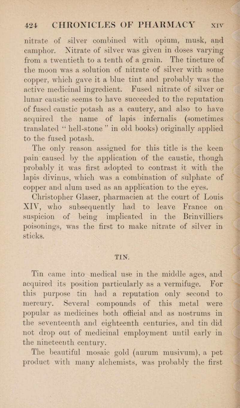 nitrate of silver combined with opium, musk, and camphor. Nitrate of silver was given in doses varying from a twentieth to a tenth of a grain. The tincture of the moon was a solution of nitrate of silver with some copper, which gave it a blue tint and probably was the active medicinal ingredient. Fused nitrate of silver or lunar caustic seems to have succeeded to the reputation of fused caustic potash as a cautery, and also to have acquired the name of lapis infernalis (sometimes translated “ hell-stone ” in old books) originally applied to the fused potash. The only reason assigned for this title is the keen pain caused by the application of the caustic, though probably it was first adopted to contrast it with the lapis divinus, which was a combination of sulphate of copper and alum used as an application to the eyes. Christopher Glaser, pharmacien at the court of Louis XIY, who subsequently had to leave France on suspicion of being implicated in the Brinvilliers poisonings, was the first to make nitrate of silver in sticks. TIN. Tin came into medical use in the middle ages, and acquired its position particularly as a vermifuge. For this purpose tin had a reputation only second to mercury. Several compounds of this metal were popular as medicines both official and as nostrums in the seventeenth and eighteenth centuries, and tin did not drop out of medicinal employment until early in the nineteenth century. The beautiful mosaic gold (aurum musivum), a pet product with many alchemists, was probably tlie first