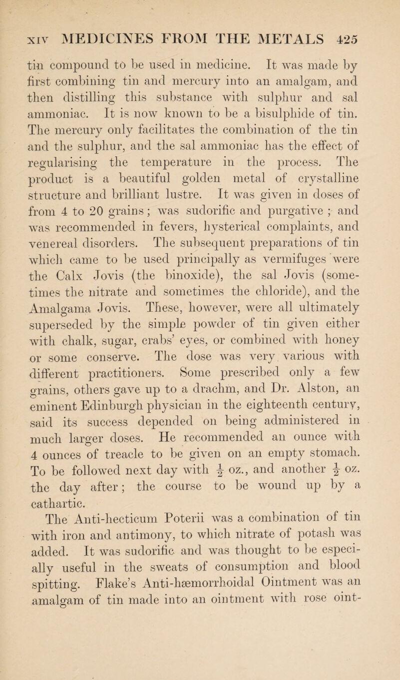 tin compound to be used in medicine. It was made by first combining tin and mercury into an amalgam, and then distilling this substance with sulphur and sal ammoniac. It is now known to be a bisulphide of tin. The mercury only facilitates the combination of the tin and the sulphur, and the sal ammoniac has the effect of regularising the temperature in the process. The produet is a beautiful golden metal of crystalline structure and brilliant lustre. It was given in doses of from 4 to 20 grains; was sudorific and purgative ; and was recommended in fevers, hysterical complaints, and venereal disorders. The subsequent preparations of tin which came to be used principally as vermifuges were the Calx Jovis (the binoxide), the sal Jovis (some¬ times the nitrate and sometimes the chloride), and the Amalgama Jovis. These, however, were all ultimately superseded by the simple powder of tin given either with chalk, sugar, crabs’ eyes, or combined with honey or some conserve. The dose was very various with different practitioners. Some prescribed only a few grains, others gave up to a drachm, and Dr. Alston, an eminent Edinburgh physician in the eighteenth century, said its success depended on being administered in much larger doses. He recommended an ounce with 4 ounces of treacle to be given on an empty stomach. To be followed next day with J oz., and another oz. the day after; the course to be wound up by a cathartic. The Anti-hecticum Poterii was a combination of tin with iron and antimony, to which nitrate of potash was added. It was sudorific and was thought to be especi¬ ally useful in the sweats of consumption and blood spitting. Flake’s Anti-hsemorrhoidal Ointment was an amalgam of tin made into an ointment with rose oint-