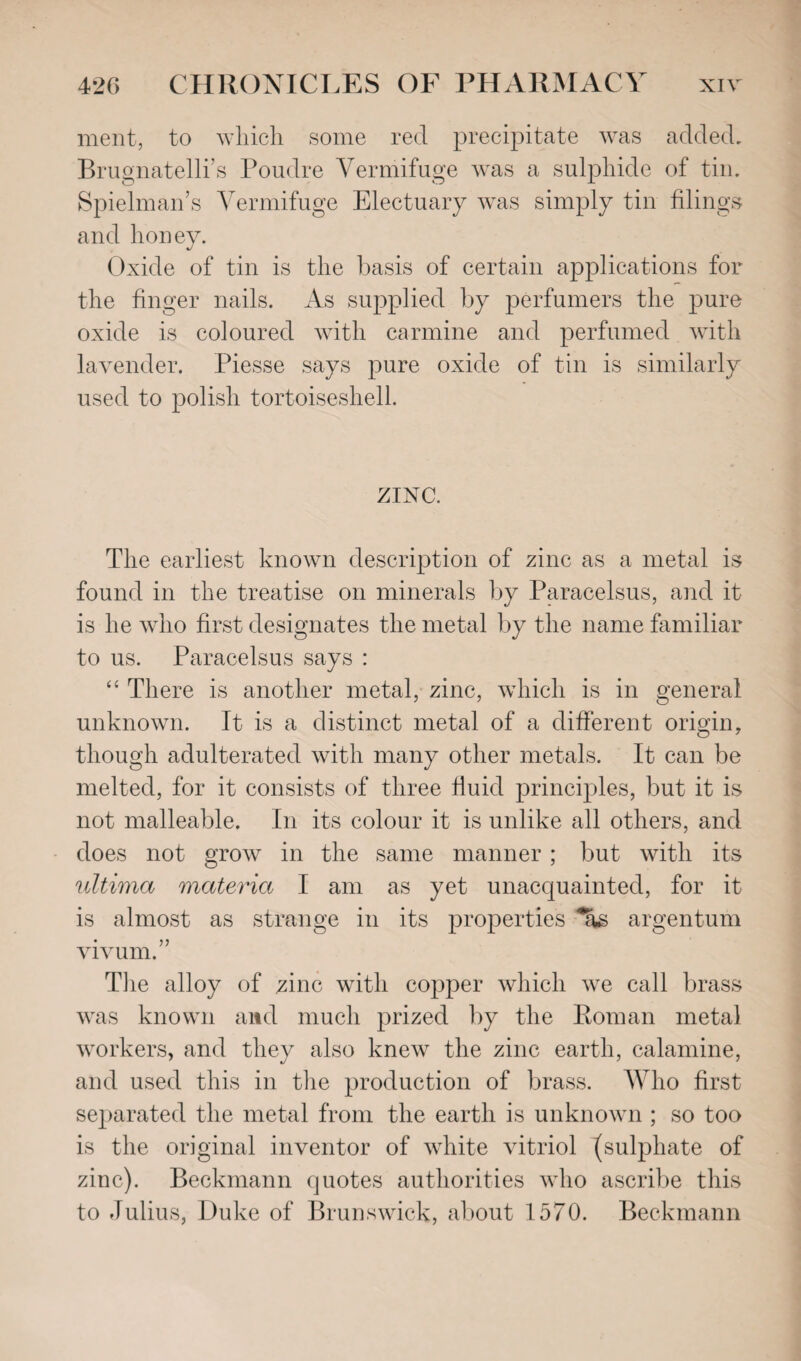 ment, to which some red precipitate was added, Brugnatelli s Poudre Vermifuge was a sulphide of tin. Spielman’s Vermifuge Electuary was simply tin filings and honey. Oxide of tin is the basis of certain applications for the finger nails. As supplied by perfumers the pure oxide is coloured with carmine and perfumed with lavender. Piesse says pure oxide of tin is similarly used to polish tortoiseshell. ZINC. The earliest known description of zinc as a metal is found in the treatise on minerals by Paracelsus, and it is he who first designates the metal by the name familiar to us. Paracelsus says : “ There is another metal, zinc, which is in general unknown. It is a distinct metal of a different origin, though adulterated with many other metals. It can be melted, for it consists of three fluid principles, but it is not malleable. In its colour it is unlike all others, and does not grow in the same manner; but with its ultima materia I am as yet unacquainted, for it is almost as strange in its properties argentum vivum.” The alloy of zinc with copper which we call brass was known and much prized by the Roman metal workers, and they also knew the zinc earth, calamine, and used this in the production of brass. Who first separated the metal from the earth is unknown ; so too is the original inventor of white vitriol (sulphate of zinc). Beckmann quotes authorities who ascribe this to Julius, Duke of Brunswick, about 1570. Beckmann