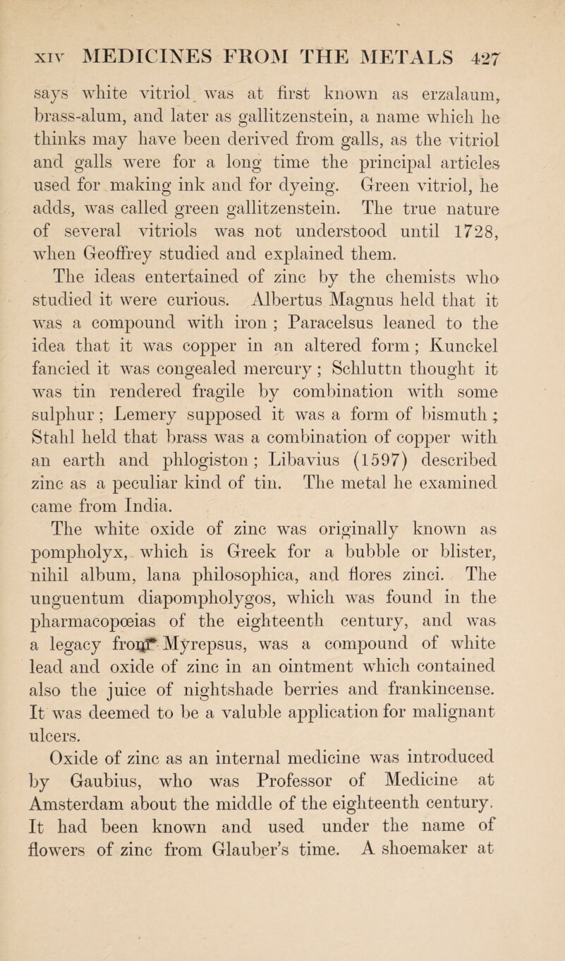 says white vitriol was at first known as erzalaum, brass-alum, and later as gallitzenstein, a name which he thinks may have been derived from galls, as the vitriol and galls were for a long time the principal articles used for making ink and for dyeing. Green vitriol, he adds, was called green gallitzenstein. The true nature of several vitriols was not understood until 1728, when Geoffrey studied and explained them. The ideas entertained of zinc by the chemists who studied it were curious. Albertus Magnus held that it was a compound with iron ; Paracelsus leaned to the idea that it was copper in an altered form; Kunckel fancied it was congealed mercury ; Schluttn thought it was tin rendered fragile by combination with some sulphur; Lernery supposed it was a form of bismuth ; Stahl held that brass was a combination of copper with an earth and phlogiston; Libavius (1597) described zinc as a peculiar kind of tin. The metal he examined came from India. The white oxide of zinc was originally known as pompholyx, which is Greek for a bubble or blister, nihil album, lana philosophica, and fiores zinci. The unguentum diapompholygos, which was found in the pharmacopoeias of the eighteenth century, and was a legacy frorjT Myrepsus, was a compound of white lead and oxide of zinc in an ointment which contained also the juice of nightshade berries and frankincense. It was deemed to be a valuble application for malignant ulcers. Oxide of zinc as an internal medicine was introduced by Gaubius, who was Professor of Medicine at Amsterdam about the middle of the eighteenth century. It had been known and used under the name of flowers of zinc from Glauber’s time, A shoemaker at