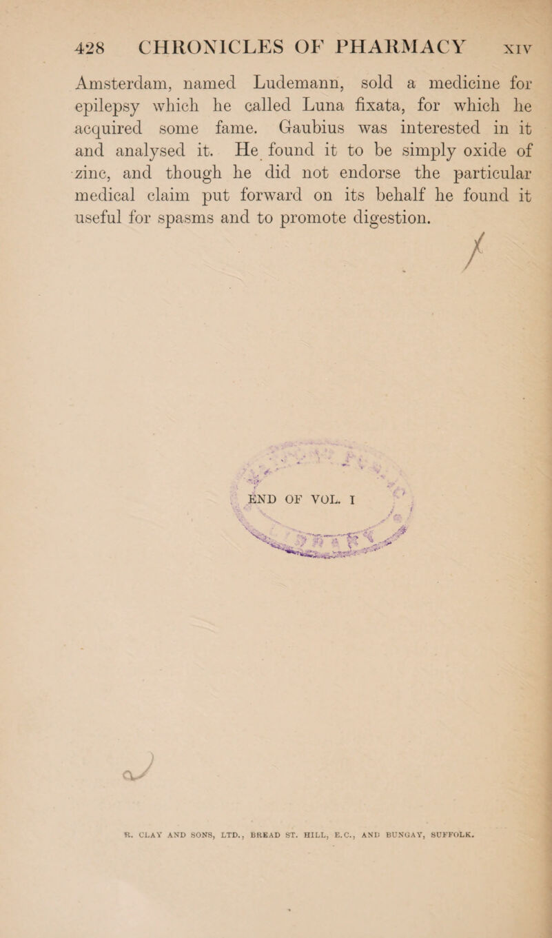 Amsterdam, named Ludemann, sold a medicine for epilepsy which he called Luna fixata, for which he acquired some fame. Gaubius was interested in it and analysed it. He found it to be simply oxide of zinc, and though he did not endorse the particular medical claim put forward on its behalf he found it useful for spasms and to promote digestion. :: ^ / END OF VOL. I v •* ' , 1 r4- St , ^ ) R. CLAY AND SONS, LTD., BREAD ST. HILL, E.C., AND BUNGAY, SUFFOLK.