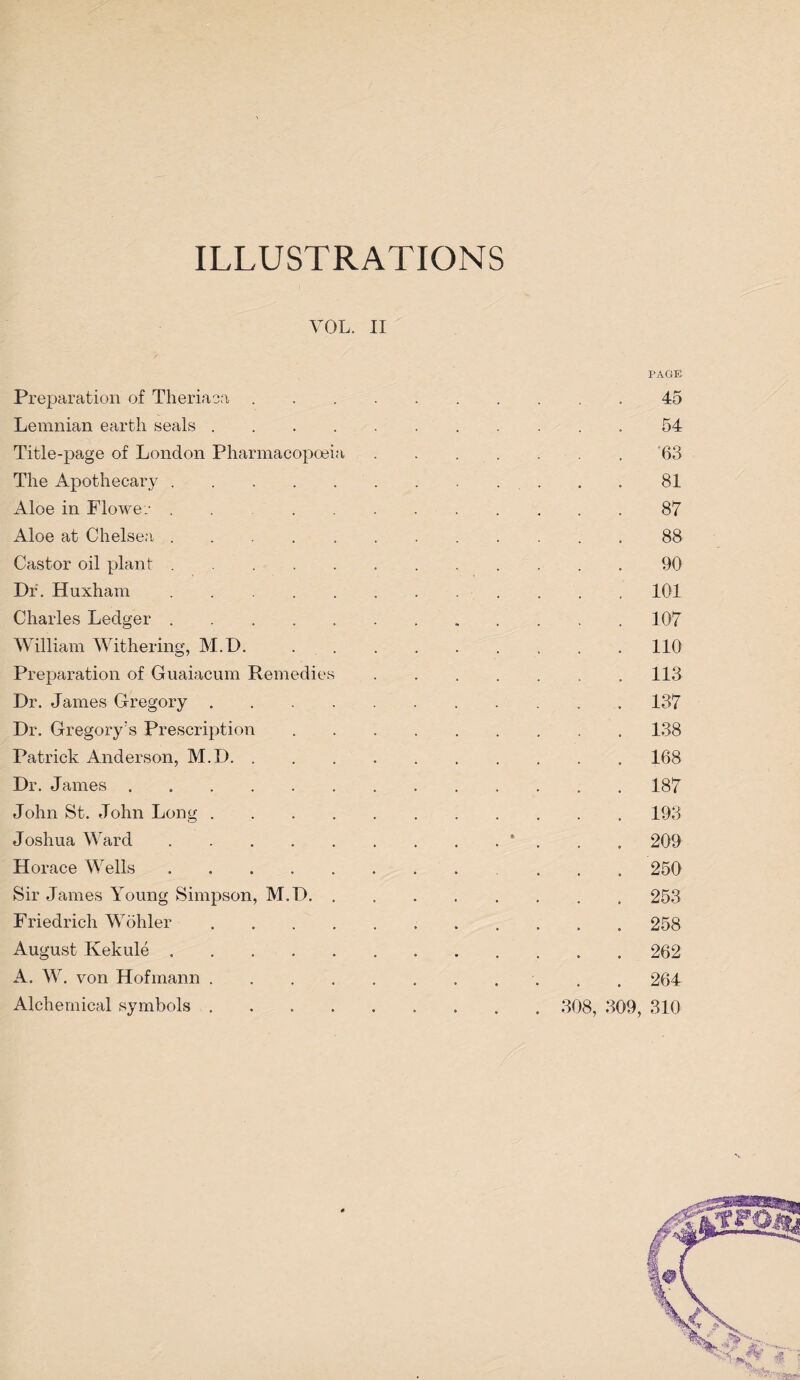 ILLUSTRATIONS VOL. II Preparation of Theriaoa .... PAGE 45 Lemnian earth seals. 54 Title-page of London Pharmacopoeia 63 The Apothecary. 81 Aloe in Flo we.- ...... 87 Aloe at Chelsea. 88 Castor oil plant. 90 Dr. Huxham. 101 Charles Ledger. 107 William Withering, M.D, 110 Preparation of Guaiacum Remedies 113 Dr. James Gregory. 137 Dr. Gregory's Prescription 138 Patrick Anderson, M.D. 168 Dr. James ....... 187 John St. John Long. 193 Joshua Ward. t 209 Horace Wells. 250 Sir James Young Simpson, M.D. . 253 Friedrich Wohler. 258 August Kekule. 262 A. W. von Hofmann. 264 Alchemical symbols ..... . 308, 309, 310