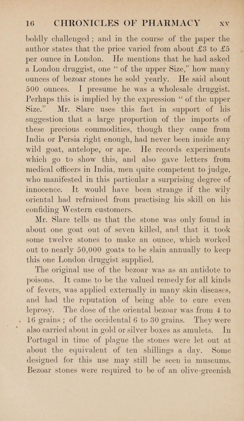 boldly challenged ; and in the course of the paper the author states that the price varied from about £3 to £5 per ounce in London. He mentions that he had asked a London druggist, one “ of the upper Size,” how many ounces of bezoar stones he sold yearly. He said about 500 ounces. I presume he was a wholesale druggist. Perhaps this is implied by the expression “ of the upper Size.” Mr. Slare uses this fact in support of his suggestion that a large proportion of the imports of these precious commodities, though they came from India or Persia right enough, had never been inside any wild goat, antelope, or ape. He records experiments which go to show this, and also gave letters from medical officers in India, men quite competent to judge, who manifested in this particular a surprising degree of innocence. It would have been strange if the wily oriental had refrained from practising his skill on his confiding Western customers. Mr. Slare tells us that the stone was only found in about one goat out of seven killed, and that it took some twelve stones to make an ounce, which worked out to nearly 50,000 goats to be slain annually to keep this one London druggist supplied. The original use of the bezoar was as an antidote to poisons. It came to be the valued remedy for all kinds of fevers, was applied externally in many skin diseases, and had the reputation of being able to cure even leprosy. The dose of the oriental bezoar was from 4 to x 16 grains ; of the occidental 6 to 30 grains. They were also carried about in gold or silver boxes as amulets. In Q Portugal in time of plague the stones were let out at about the equivalent of ten shillings a day. Some designed for this use may still be seen in museums. Bezoar stones were required to be of an olive-greenish