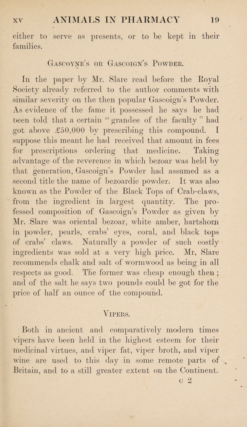 either to serve as presents, or to be kept in their families. Gascoyne’s or Gascoign’s Powder. a* In the paper by Mr. Slare read before the Royal Society already referred to the author comments with similar severity on the then popular Gascoign’s Powder. As evidence of the fame it possessed he says he had been told that a certain “ grandee of the faculty ” had got above £50,000 by prescribing this compound. I suppose this meant he had received that amount in fees for prescriptions ordering that medicine. Taking advantage of the reverence in which bezoar was held by that generation, Gascoign’s Powder had assumed as a second title the name of bezoardic powder. It was also known as the Powder of the Black Tops of Crab-claws, from the ingredient in largest quantity. The pro¬ fessed composition of Gascoign’s Powder as given by Mr. Slare was oriental bezoar, wdiite amber, hartshorn in powder, pearls, crabs’ eyes, coral, and black tops of crabs’ claws. Naturally a powder of such costly ingredients was sold at a very high price. Mr, Slare recommends chalk and salt of wormwood as being in all respects as good. The former was cheap enough then ; and of the salt he says two pounds could be got for the price of half an ounce of the compound. Vipers. Both in ancient and comparatively modern times vipers have been held in the highest esteem for their medicinal virtues, and viper fat, viper broth, and viper wine are used to this day in some remote parts of „ Britain, and to a still greater extent on the Continent. c 2