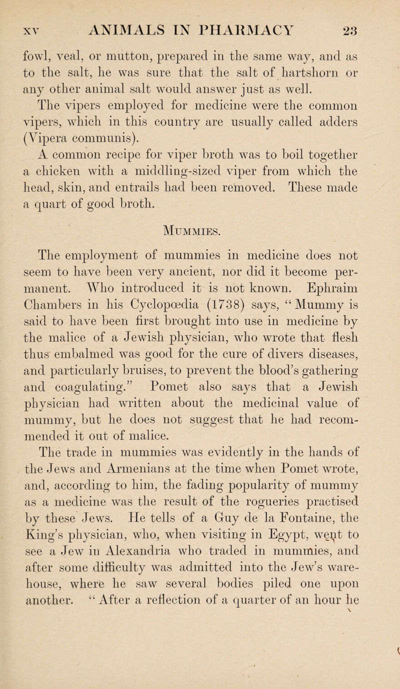 fowl, veal, or mutton, prepared in the same way, and as to the salt, he was sure that the salt of hartshorn or any other animal salt would answer just as well. The vipers employed for medicine were the common vipers, which in this country are usually called adders (Vipera communis). A common recipe for viper broth was to boil together a chicken with a middling-sized viper from which the head, skin, and entrails had been removed. These made a quart of good broth. Mummies. The employment of mummies in medicine does not seem to have been very ancient, nor did it become per¬ manent. Who introduced it is not known. Ephraim Chambers in his Cyclopoedia (1738) says, “ Mummy is said to have been first brought into use in medicine by the malice of a Jewish physician, who wrote that flesh thus embalmed was good for the cure of divers diseases, and particularly bruises, to prevent the blood’s gathering and coagulating.” Pomet also says that a Jewish physician had written about the medicinal value of mummy, but he does not suggest that he had recom¬ mended it out of malice. The trade in mummies was evidently in the hands of the Jews and Armenians at the time when Pomet wrote, and, according to him, the fading popularity of mummy as a medicine was the result of the rogueries practised by these Jews. He tells of a Guy de la Fontaine, the King’s physician, who, when visiting in Egypt, wept to see a Jew in Alexandria who traded in mummies, and after some difficulty was admitted into the Jew’s ware¬ house, where he saw several bodies piled one upon another. “ After a reflection of a quarter of an hour he