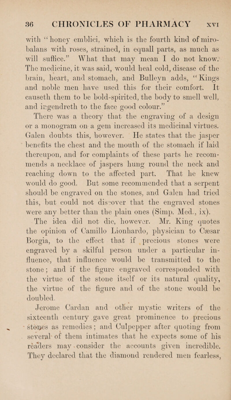 with “ lioney emblici, which is the fourth kind ofmiro- balans with roses, strained, in equall parts, as much as will suffice.” What that may mean I do not know; The medicine, it was said, would heal cold, disease of the brain, heart, and stomach, and Bulleyn adds, “ Kings and noble men have used this for their comfort. It causetli them to be bold-spirited, the body to smell well, and ingendreth to the face good colour.” There was a theory that the engraving of a design or a monogram on a gem increased its medicinal virtues. Galen doubts this, however. He states that the jasper benefits the chest and the mouth of the stomach if laid thereupon, and for complaints of these parts he recom¬ mends a necklace of jaspers hung round the neck and reaching down to the affected part. That lie knew would do good. But some recommended that a serpent should be engraved on the stones, and Galen had tried this, but could not discover that the engraved stones were any better than the plain ones (Simp. Med., ix). The idea did not die, however. Mr. King quotes the opinion of Camillo Lionhardo, physician to Caesar Borgia, to the effect that if precious stones were engraved by a skilful person under a particular in¬ fluence, that influence would be transmitted to the stone; and if the figure engraved corresponded with the virtue of the stone itself or its natural quality, the virtue of the figure and of the stone would be doubled. i. Jerome Cardan and otlier mystic writers of the sixteenth century gave great prominence to precious - stones as remedies; and Culpepper after quoting from several' of them intimates that he expects some of his readers may‘Consider the accounts given incredible. They declared that the diamond rendered men fearless,