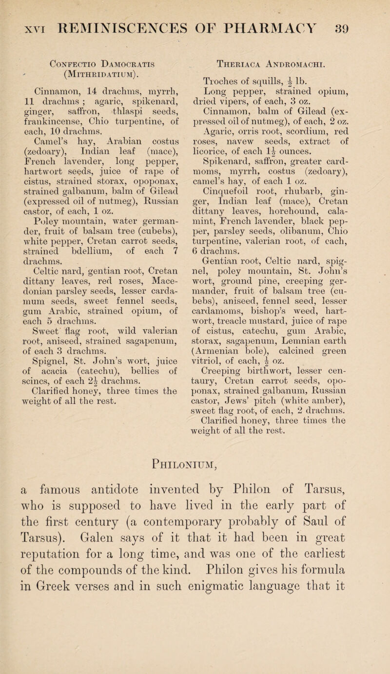 CONFECTIO DAMOCRATIS (Mithridatium). Cinnamon, 14 drachms, myrrh, 11 drachms ; agaric, spikenard, ginger, saffron, thlaspi seeds, frankincense, Ohio turpentine, of each, 10 drachms. Camel’s hay, Arabian costus (zedoary), Indian leaf (mace), French lavender, long pepper, hartwort seeds, juice of rape of cistus, strained storax, opoponax, strained galbanum, balm of Gilead (expressed oil of nutmeg), Russian castor, of each, 1 oz. Poley mountain, water german¬ der, fruit of balsam tree (cubebs), white pepper, Cretan carrot seeds, strained bdellium, of each 7 drachms. Celtic nard, gentian root, Cretan dittany leaves, red roses, Mace¬ donian parsley seeds, lesser carda- mum seeds, sweet fennel seeds, gum Arabic, strained opium, of each 5 drachms. Sweet flag root, wild valerian root, aniseed, strained sagapenum, of each 3 drachms. Spignel, St. John’s wort, juice of acacia (catechu), bellies of seines, of each 2^ drachms. Clarified honey, three times the weight of all the rest. Theriaca Andromachi. Troches of squills, \ lb. Long pepper, strained opium, dried vipers, of each, 3 oz. Cinnamon, balm of Gilead (ex¬ pressed oil of nutmeg), of each, 2 oz. Agaric, orris root, scordium, red roses, navew seeds, extract of licorice, of each 1^ ounces. Spikenard, saffron, greater card- moms, myrrh, costus (zedoary), camel’s hay, of each 1 oz. Cinquefoil root, rhubarb, gin¬ ger, Indian leaf (mace), Cretan dittany leaves, horehound, cala- mint, French lavender, black pep¬ per, parsley seeds, olibanum, Chio turpentine, valerian root, of each, 6 drachms. Gentian root, Celtic nard, spig¬ nel, poley mountain, St. John’s wort, ground pine, creeping ger¬ mander, fruit of balsam tree (cu¬ bebs), aniseed, fennel seed, lesser cardamoms, bishop’s weed, hart- wort, treacle mustard, juice of rape of cistus, catechu, gum Arabic, storax, sagapenum, Lemnian earth (Armenian bole), calcined green vitriol, of each, | oz. Creeping birthwort, lesser cen¬ taury, Cretan carrot seeds, opo¬ ponax, strained galbanum, Russian castor, Jews’ pitch (white amber), sweet flag root, of each, 2 drachms. Clarified honey, three times the weight of all the rest. Philonium, a famous antidote invented by Pliilon of Tarsus, who is supposed to have lived in the early part of the first century (a contemporary probably of Saul of Tarsus). Galen says of it that it had been in great reputation for a long time, and was one of the earliest of the compounds of the kind. Philon gives his formula in Greek verses and in such enigmatic language that it