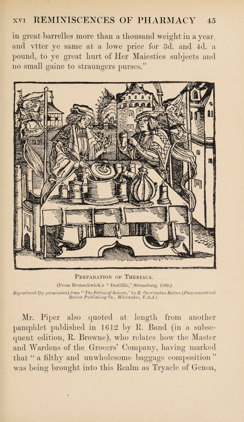 in great barrelles more than a thousand weight in a year, and vtter ye same at a lowe price for 3d. and 4d. a pound, to ye great hurt of Her Maiesties subjects and no small game to straungers purses.” Preparation of Theriaca. (From Brunscliwick's “ Destillir,” Strassburg. 1500.) Reproduced {by permission) from “ The Follies of Science,” by II. Carrington Bolton {Pharmaceutical Review Publishing Co., Milwaukee, U.S.A.) Mr. Piper also quoted at length from another pamphlet published in 1612 by E. Band (in a subse¬ quent edition, E. Browne), who relates how the Master and Wardens of the Grocers’ Company, having marked that “ a filthy and unwholesome baggage composition” was being brought into this Eealm as Tryacle of Genoa,