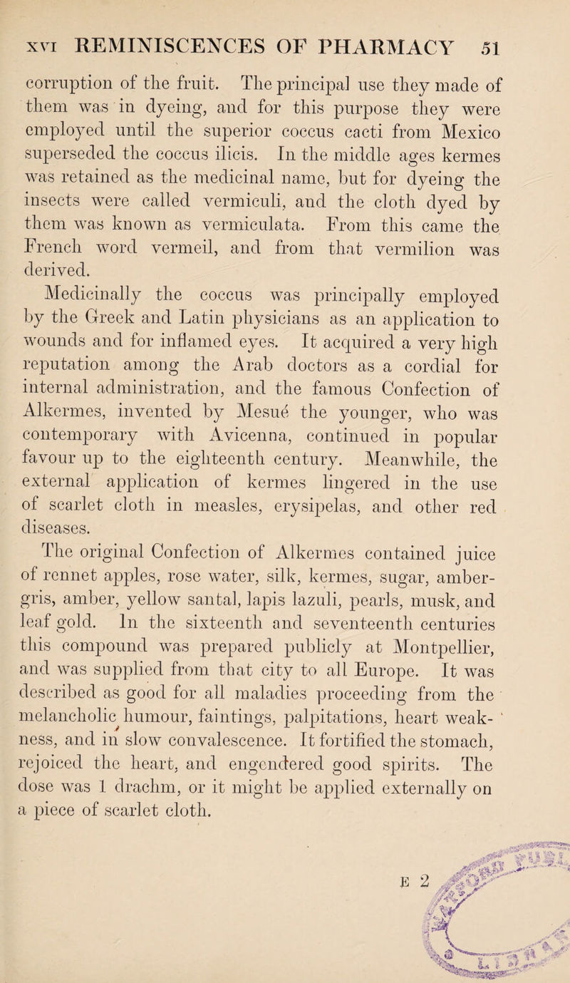 corruption of the fruit. The principal use they made of them was in dyeing, and for this purpose they were employed until the superior coccus cacti from Mexico superseded the coccus ilicis. In the middle ages kermes was retained as the medicinal name, but for dyeing the insects were called vermiculi, and the cloth dyed by them was known as vermiculata. From this came the French word vermeil, and from that vermilion was derived. Medicinally the coccus was principally employed by the Greek and Latin physicians as an application to wounds and for inflamed eyes. It acquired a very high reputation among the Arab doctors as a cordial for internal administration, and the famous Confection of Alkermes, invented by Mesue the younger, who was contemporary with Avicenna, continued in popular favour up to the eighteenth century. Meanwhile, the external application of kermes lingered in the use of scarlet cloth in measles, erysipelas, and other red diseases. The original Confection of Alkermes contained juice of rennet apples, rose water, silk, kermes, sugar, amber¬ gris, amber, yellow santal, lapis lazuli, pearls, musk, and leaf gold. In the sixteenth and seventeenth centuries this compound was prepared publicly at Montpellier, and was supplied from that city to all Europe. It was described as good for all maladies proceeding from the melancholic humour, faintings, palpitations, heart weak- 1 ness, and in slow convalescence. It fortified the stomach, rejoiced the heart, and engendered good spirits. The dose was 1 drachm, or it might be applied externally on a piece of scarlet cloth.