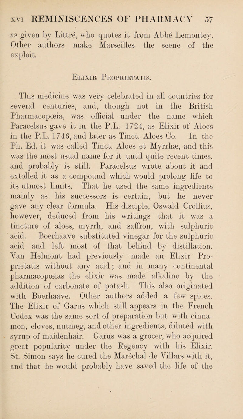 as given by Littre, who quotes it from Abbe Lemontey. Other authors make Marseilles the scene of the exploit. Elixir Proprietatis. This medicine was very celebrated in all countries for several centuries, and, though not in the British Pharmacopoeia, was official under the name which Paracelsus gave it in the P.L. 1724, as Elixir of Aloes in the P.L. 1746, and later as Tinct. Aloes Co. In the Ph. Ed. it was called Tinct. Aloes et Myrrhae, and this was the most usual name for it until quite recent times, and probably is still Paracelsus wrote about it and extolled it as a compound which would prolong life to its utmost limits. That he used the same ingredients mainly as his successors is certain, but he never gave any clear formula. His disciple, Oswald Crollius, however, deduced from his writings that it was a tincture of aloes, myrrh, and saffron, with sulphuric acid. Boerhaave substituted vinegar for the sulphuric acid and left most of that behind by distillation. Van Helmont had previously made an Elixir Pro¬ prietatis without any acid; and in many continental pharmacopoeias the elixir was made alkaline by the addition of carbonate of potash. This also originated with Boerhaave. Other authors added a few spices. The Elixir of Garus which still appears in the French Codex wTas the same sort of preparation but with cinna¬ mon, cloves, nutmeg, and other ingredients, diluted with syrup of maidenhair. Garus was a grocer, who acquired great popularity under the Regency with his Elixir. St. Simon says he cured the Marechal de Villars with it, and that he would probably have saved the life of the