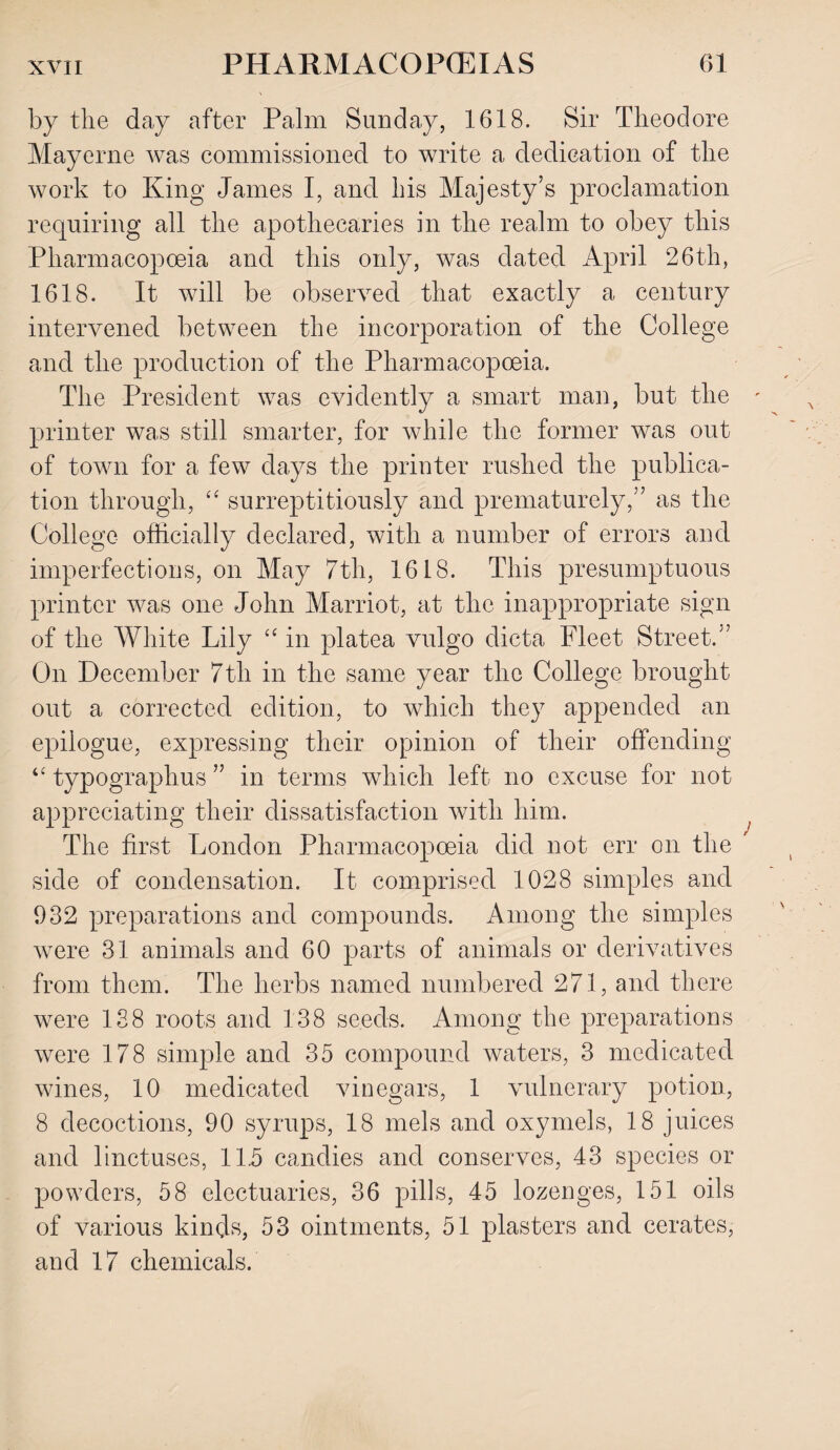 by the day after Palm Sunday, 1618. Sir Theodore Mayerne was commissioned to write a dedication of the work to King James I, and his Majesty’s proclamation requiring all the apothecaries in the realm to obey this Pharmacopoeia and this only, was dated April 26th, 1618. It will be observed that exactly a century intervened between the incorporation of the College and the production of the Pharmacopoeia. The President was evidently a smart man, but the printer was still smarter, for while the former was out of town for a few days the printer rushed the publica¬ tion through, “ surreptitiously and prematurely,” as the College officially declared, with a number of errors and imperfections, on May 7th, 1618. This presumptuous printer was one John Marriot, at the inappropriate sign of the White Lily “ in platea vulgo dicta Fleet Street.” On December 7th in the same year the College brought out a corrected edition, to which they appended an epilogue, expressing their opinion of their offending typographus ” in terms which left no excuse for not appreciating their dissatisfaction with him. The first London Pharmacopoeia did not err on the side of condensation. It comprised 1028 simples and 932 preparations and compounds. Among the simples were 31 animals and 60 parts of animals or derivatives from them. The herbs named numbered 271, and there were 138 roots and 138 seeds. Among the preparations were 178 simple and 35 compound waters, 3 medicated wines, 10 medicated vinegars, 1 vulnerary potion, 8 decoctions, 90 syrups, 18 mels and oxymels, 18 juices and linctuses, 11.5 candies and conserves, 43 species or powders, 58 electuaries, 36 pills, 45 lozenges, 151 oils of various kinds, 53 ointments, 51 plasters and cerates, and 17 chemicals.