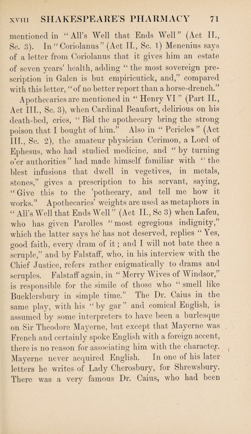 mentioned in “All's Well that Ends Well” (Act IT., Sc. 3). In “ Coriolanus ” (Act II., Sc. 1) Menenius says of a letter from Coriolanus that it gives him an estate of seven years’ health, adding “ the most sovereign pre¬ scription in Galen is but empiricutick, and,” compared with this letter, “of no better report than a horse-drench.” Apothecaries are mentioned in “ Henry VI ” (Part II., Act III., Sc. 3), when Cardinal Beaufort, delirious on his death-bed, cries, “ Bid the apothecary bring the strong poison that I bought of him.” Also in “ Pericles ” (Act IIP, Sc. 2), the amateur physician Cerimon, a Lord of Ephesus, who had studied medicine, and “by turning o’er authorities” had made himself familiar with “ the blest infusions that dwell in vegetives, in metals, stones,” gives a prescription to his servant, saying, “ Give this to the ’pothecary, and tell me how it works.” Apothecaries’ weights are used as metaphors in “ All’s Well that Ends Well ” (Act II., Sc 3) when Lafeu, who has given Parolles “most egregious indignity,” which the latter says he has not deserved, replies “ Yes, good faith, every dram of it; and I will not bate thee a scruple,” and by Falstaff, who, in his interview with the Chief Justice, refers rather enigmatically to drams and scruples. Falstafl again, in “ Merry AVives of Windsor, is responsible for the simile of those who “ smell like Bucklersbury in simple time.” The Dr. Caius in the same play, with his “by gar” and comical English, is assumed by some interpreters to have been a burlesque on Sir Theodore Mayerne, but except that Mayerne was French and certainly spoke English with a foreign accent, there is no reason for associating him with the character Mayerne never acquired English. In one of his later letters he writes of Lady Cherosbury, for Shrewsbury. There was a very famous Dr. Caius, who had been