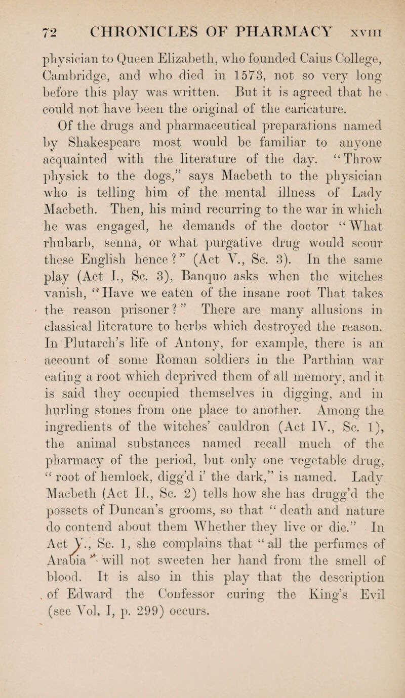 physician to Queen Elizabeth, who founded Cains College, Cambridge, and who died in 1573, not so very long before this play was written. But it is agreed that he could not have been the original of the caricature. Of the drugs and pharmaceutical preparations named by Shakespeare most would be familiar to anyone acquainted with the literature of the day. “ Throw physick to the dogs,” says Macbeth to the physician who is telling him of the mental illness of Lady Macbeth. Then, his mind recurring to the war in which he was engaged, he demands of the doctor “What rhubarb, senna, or what purgative drug would scour these English hence ? ” (Act Ah, Sc. 3). In the same play (Act I., Sc. 3), Banquo asks when the witches vanish, “Have we eaten of the insane root That takes * the reason prisoner ? ” There are many allusions in classical literature to herbs which destroyed the reason. In Plutarch’s life of Antony, for example, there is an account of some Roman soldiers in the Parthian war eating a root which deprived them of all memory, and it is said they occupied themselves in digging, and in hurling stones from one place to another. Among the ingredients of the witches’ cauldron (Act IV., Sc. 1), the animal substances named recall much of the pharmacy of the period, but only one vegetable drug, “ root of hemlock, digg’d i’ the dark,” is named. Lady Macbeth (Act II., Sc. 2) tells how she has drugg’d the possets of Duncan’s grooms, so that “ death and nature do contend about them AVhether they live or die.” In Act Y., Sc. 1, she complains that “all the perfumes of Arabia A will not sweeten her hand from the smell of blood. It is also in this play that the description . of Edward the Confessor curing the King’s Evil o o (see Ami. I, p. 299) occurs.