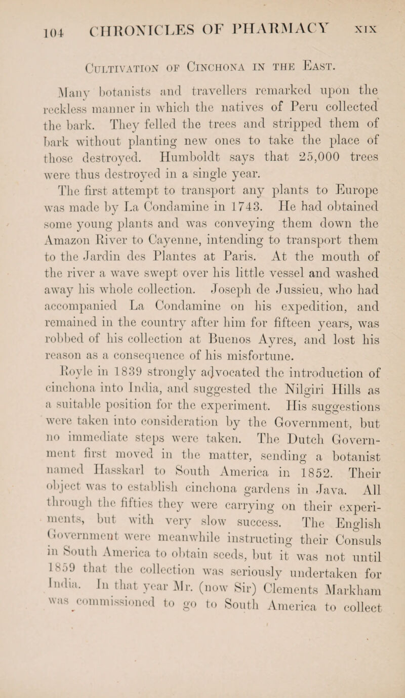 Cultivation of Cinchona in the East. Many botanists and travellers remarked upon the reckless manner in which the natives of Peru collected the bark. They felled the trees and stripped them of hark without planting new ones to take the place of those destroyed. Humboldt says that 25,000 trees were thus destroyed in a single year. The first attempt to transport any plants to Europe was made by La Condamine in 1743. He had obtained some young plants and was conveying them down the Amazon River to Cayenne, intending to transport them to the Jardin des Plantes at Paris. At the mouth of the river a wave swept over his little vessel and washed away his whole collection. Joseph de Jussieu, wdio had accompanied La Condamine on his expedition, and remained in the country after him for fifteen years, was robbed of his collection at Buenos Ayres, and lost his reason as a consequence of his misfortune. Royle in 1839 strongly advocated the introduction of cinchona into India, and suggested the Nilgiri Hills as a suitable position lor the experiment. His suggestions were taken into consideration by the Government, but no immediate steps were taken. The Dutch Govern¬ ment first moved in the matter, sending a botanist named Hasskarl to South America in 1852. Their object was to establish cinchona gardens in Java. All through the fifties they were carrying on their experi- 11,1 but with very slow success. The English Government were meanwhile instructing their Consuls m South America to obtain seeds, but it was not until 1^>9 that the collection was seriously undertaken for In.lm. In that year Mr. (now Sir) Clements Markham was commissioned to go to South America to collect