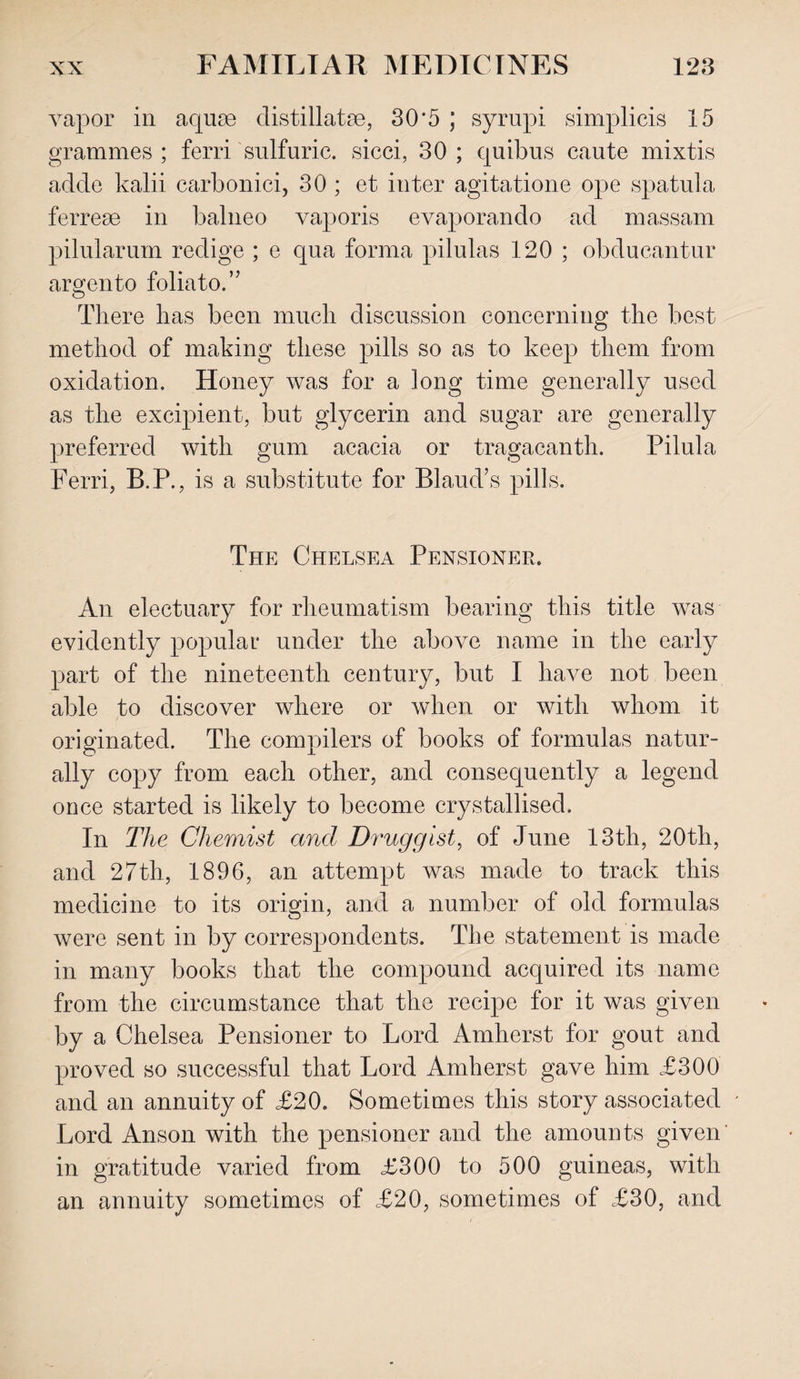 vapor in aquae distillate, 30*5 ; syrupi simplicis 15 grammes ; ferri sulfuric, sicci, 30 ; quibus caute mixtis adde kalii carbonici, 30 ; et inter agitatione ope spatula ferrese in balneo vaporis evaporando ad massam pilularum redige ; e qua forma pilulas 120 ; obducantur argento foliato.” There lias been much discussion concerning the best method of making these pills so as to keep them from oxidation. Honey was for a long time generally used as the excipient, but glycerin and sugar are generally preferred with gum acacia or tragacanth. Pilula Ferri, B.P., is a substitute for Blaud’s pills. The Chelsea Pensioner. An electuary for rheumatism bearing this title was evidently popular under the above name in the early part of the nineteenth century, but I have not been able to discover where or when or with whom it originated. The compilers of books of formulas natur¬ ally copy from each other, and consequently a legend once started is likely to become crystallised. In The Chemist and Druggist, of June 13th, 20th, and 27th, 1896, an attempt was made to track this medicine to its origin, and a number of old formulas were sent in by correspondents. The statement is made in many books that the compound acquired its name from the circumstance that the recipe for it was given by a Chelsea Pensioner to Lord Amherst for gout and proved so successful that Lord Amherst gave him £300 and an annuity of £20. Sometimes this story associated ' Lord Anson with the pensioner and the amounts given in gratitude varied from £300 to 500 guineas, with an annuity sometimes of £20, sometimes of £30, and