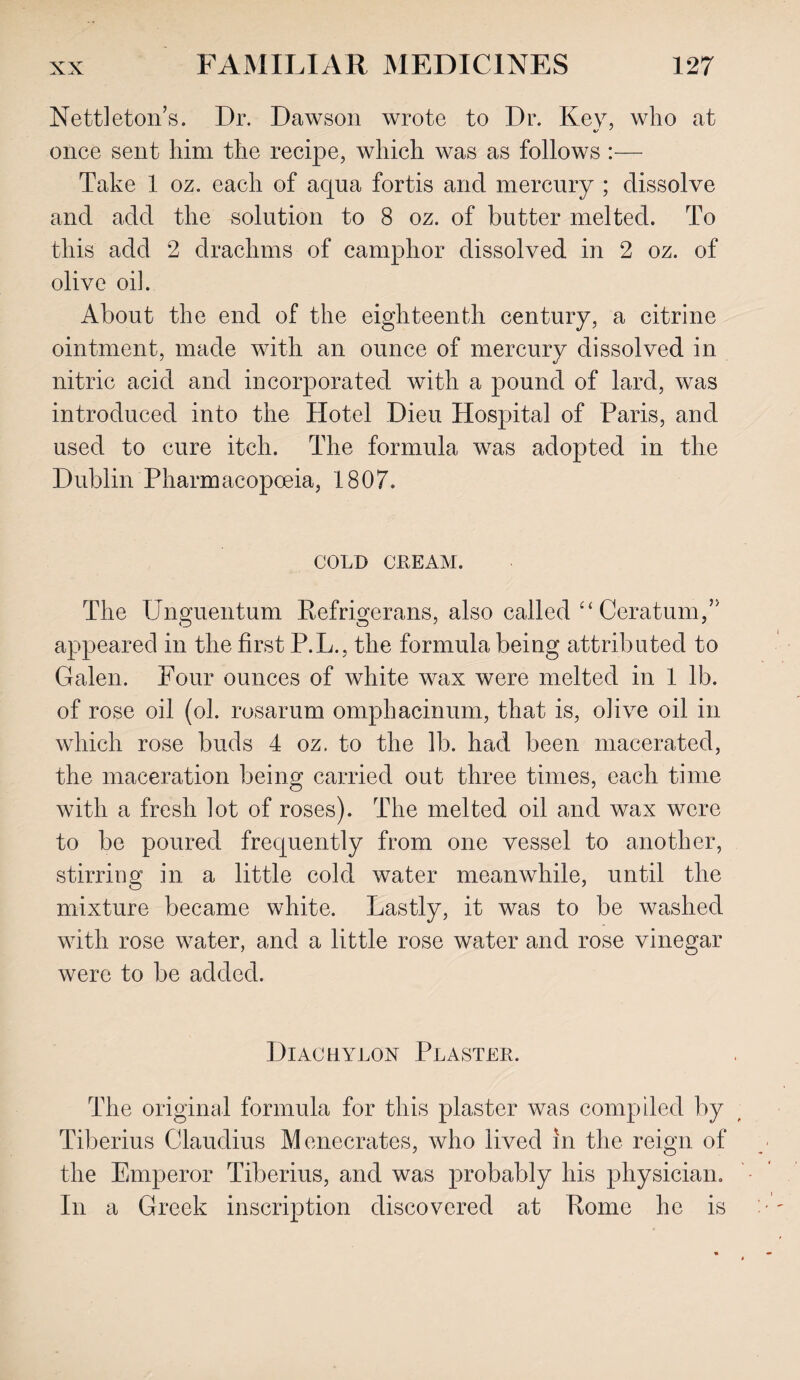 Nettleton’s. Dr. Dawson wrote to Dr. Key, who at once sent him the recipe, which was as follows :— Take 1 oz. each of aqua fortis and mercury ; dissolve and add the solution to 8 oz. of butter melted. To this add 2 drachms of camphor dissolved in 2 oz. of olive oik About the end of the eighteenth century, a citrine ointment, made with an ounce of mercury dissolved in nitric acid and incorporated with a pound of lard, was introduced into the Hotel Dieu Hospital of Paris, and used to cure itch. The formula was adopted in the Dublin Pharmacopoeia, 1807. COLD CREAM. The UnoTientum Refrmerans, also called “Ceratum,” appeared in the first P.L., the formula being attributed to Galen. Four ounces of white wax were melted in 1 lb. of rose oil (ol. rosarum omphacinum, that is, olive oil in which rose buds 4 oz. to the lb. had been macerated, the maceration being carried out three times, each time with a fresh lot of roses). The melted oil and wax were to be poured frequently from one vessel to another, stirring in a little cold water meanwhile, until the mixture became white. Lastly, it was to be washed with rose water, and a little rose water and rose vinegar were to be added. Diachylon Plaster. The original formula for this plaster was compiled by Tiberius Claudius Menecrates, who lived in the reign of the Emperor Tiberius, and was probably his physician. In a Greek inscription discovered at Pome he is