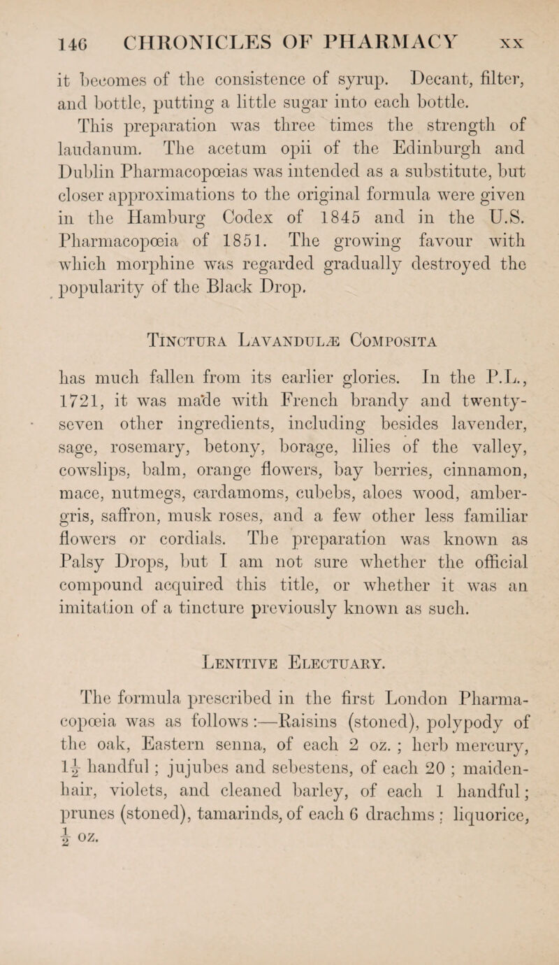 it becomes of the consistence of syrup. Decant, filter, and bottle, putting a little sugar into each bottle. This preparation was three times the strength of laudanum. The acetum opii of the Edinburgh and Dublin Pharmacopoeias was intended as a substitute, bub closer approximations to the original formula were given in the Hamburg Codex of 1845 and in the U.S. Pharmacopoeia of 1851. The growing favour with which morphine was regarded gradually destroyed the popularity of the Black Drop. Tinctura Lavandulae Composita has much fallen from its earlier glories. In the P.L., 1721, it was made with French brandy and twenty- seven other ingredients, including besides lavender, sage, rosemary, betony, borage, lilies of the valley, cowslips, balm, orange flowers, bay berries, cinnamon, mace, nutmegs, cardamoms, cubebs, aloes wood, amber¬ gris, saffron, musk roses, and a few other less familiar flowers or cordials. The preparation was known as Palsy Drops, but I am not sure whether the official compound acquired this title, or whether it was an imitation of a tincture previously known as such. Lenitive Electuary. The formula prescribed in the first London Pharma¬ copoeia was as follows:—Raisins (stoned), polypody of the oak, Eastern senna, of each 2 oz. ; herb mercury, Ivr handful; jujubes and sebestens, of each 20 ; maiden¬ hair, violets, and cleaned barley, of each 1 handful; prunes (stoned), tamarinds, of each 6 drachms : liquorice, i oz.