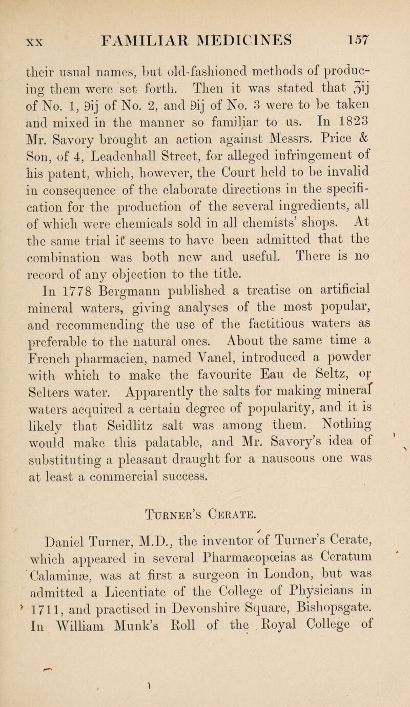 their usual names, but old-fashioned methods of produc¬ ing them were set forth. Then it was stated that oij of No. 1, Bij of No. 2, and Dij of No. 3 were to be taken and mixed in the manner so familiar to us. In 1823 Mr. Savory brought an action against Messrs. Price & Son, of 4, Leadenhall Street, for alleged infringement of his patent, which, however, the Court held to be invalid in consequence of the elaborate directions in the specifi¬ cation for the production of the several ingredients, all of which were chemicals sold in all chemists’ shops. At the same trial it seems to have been admitted that the combination was both new and useful. There is no record of any objection to the title. In 1778 Bergmann published a treatise on artificial mineral waters, giving analyses of the most popular, and recommending the use of the factitious waters as preferable to the natural ones. About the same time a French pharmacien, named Vanel, introduced a powder with which to make the favourite Eau de Seitz, oj:* Selters water. Apparently the salts for making mineral waters acquired a certain degree of popularity, and it is likely that Seidlitz salt was among them. Nothing would make this palatable, and Mr. Savory’s idea of substituting a pleasant draught for a nauseous one was at least a commercial success. Turner’s Cerate. j Daniel Turner, M.D., the inventor of Turner’s Cerate, which appeared in several Pharmacopoeias as Ceratum Calaminse, was at first a surgeon in London, but was admitted a Licentiate of the College of Physicians in > 1711, and practised in Devonshire Square, Bishopsgate. In William Munk’s Roll of the Royal College of