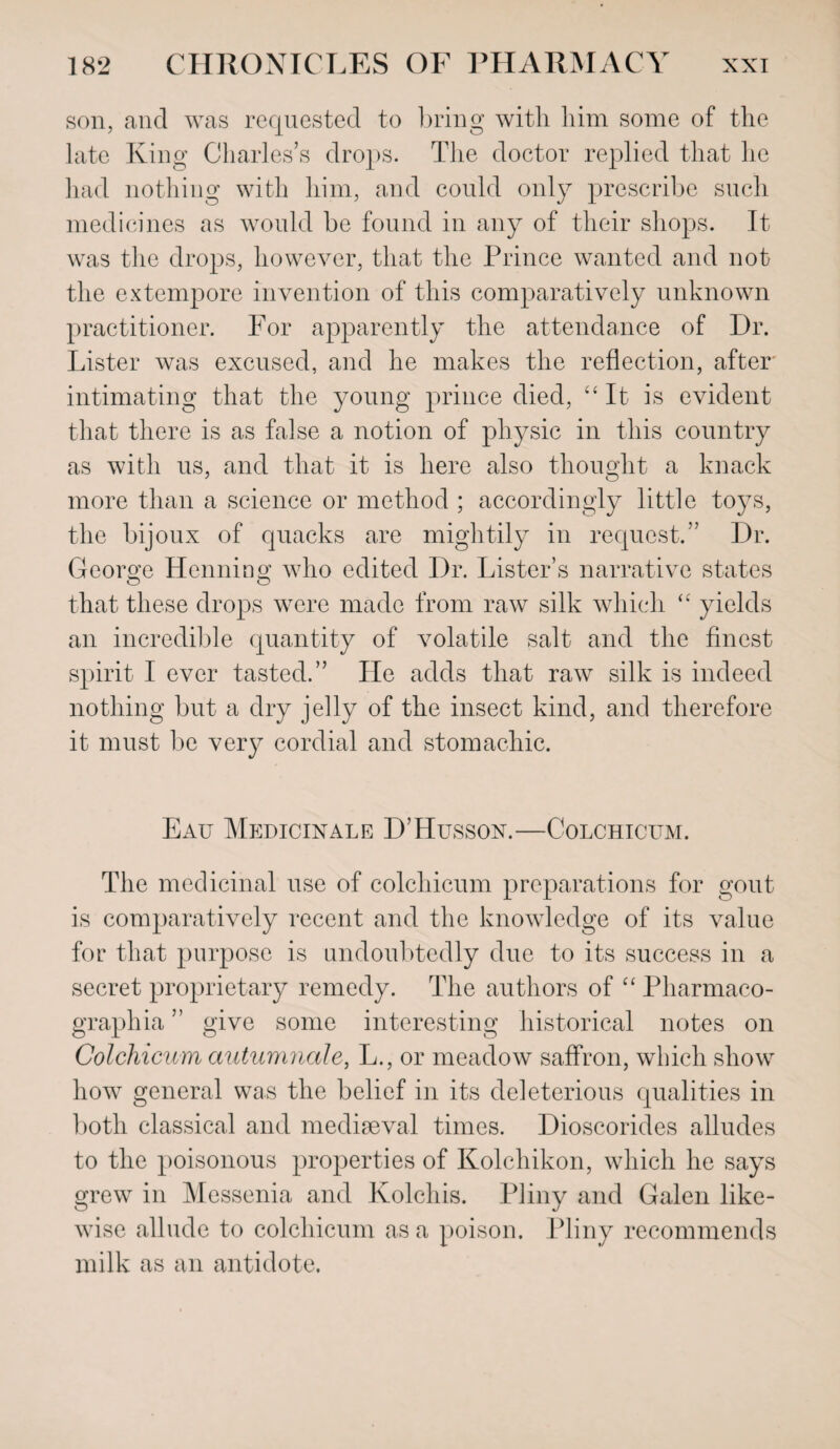 son, and was requested to bring with him some of the late King Charles’s drops. The doctor replied that he had nothing with him, and could only prescribe such medicines as would be found in any of their shops. It was the drops, however, that the Prince wanted and not the extempore invention of this comparatively unknown practitioner. For apparently the attendance of Dr. Lister was excused, and he makes the reflection, after intimating that the young prince died, “It is evident that there is as false a notion of physic in this country as with us, and that it is here also thought a knack more than a science or method ; accordingly little toys, the bijoux of quacks are mightily in request.” Dr. George Henning who edited Dr. Lister’s narrative states that these drops were made from raw silk which “ yields an incredible quantity of volatile salt and the finest spirit I ever tasted.” He adds that raw silk is indeed nothing but a dry jelly of the insect kind, and therefore it must be very cordial and stomachic. Eau Medicinale D’Hussox.—Colchicum. The medicinal use of colchicum preparations for gout is comparatively recent and the knowledge of its value for that purpose is undoubtedly due to its success in a secret proprietary remedy. The authors of “ Pharmaco- graphia ” give some interesting historical notes on Colchicum autumnale, L., or meadow saffron, which show how general was the belief in its deleterious qualities in both classical and mediaeval times. Dioscorides alludes to the poisonous properties of Kolchikon, which he says grew in Messenia and Kolchis. Pliny and Galen like¬ wise allude to colchicum as a poison. Pliny recommends milk as an antidote.