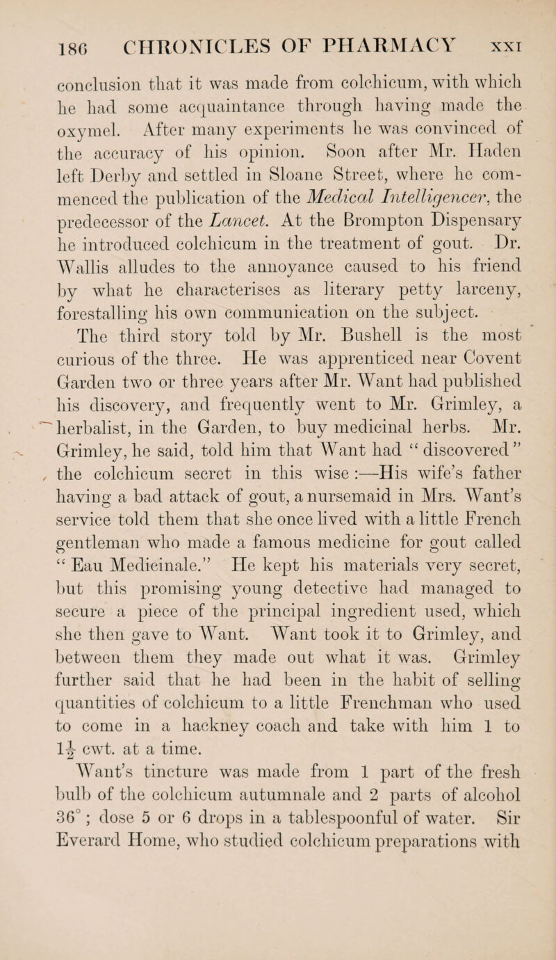 conclusion that it was made from colchicum, with which he had some acquaintance through having made the oxymel. After many experiments he was convinced of the accuracy of his opinion. Soon after Mr. Haden left Derby and settled in Sloane Street, where he com¬ menced the publication of the Medical Intelligencer, the predecessor of the Lancet. At the Brompton Dispensary lie introduced colchicum in the treatment of gout. Dr. Wallis alludes to the annoyance caused to his friend by what he characterises as literary petty larceny, forestalling his own communication on the subject. The third story told by Mr. Bushell is the most curious of the three. He was apprenticed near Covent Garden two or three years after Mr. Want had published his discovery, and frequently went to Mr. Grimley, a ' herbalist, in the Garden, to buy medicinal herbs. Mr. Grimley, he said, told him that Want had “ discovered” , the colchicum secret in this wise :—His wife’s father having a bad attack of gout, a nursemaid in Airs. Want’s service told them that she once lived with a little French gentleman who made a famous medicine for gout called “ Eau Medicinale.” He kept his materials very secret, but this promising young detective had managed to secure a piece of the principal ingredient used, which she then gave to Want. Want took it to Grimley, and between them they made out what it was. Grimley further said that he had been in the habit of selling quantities of colchicum to a little Frenchman who used to come in a hackney coach and take with him 1 to 4/ lj cwt. at a time. Want’s tincture was made from 1 part of the fresh bulb of the colchicum autumnale and 2 parts of alcohol 36 ; dose 5 or 6 drops in a tablespoonful of water. Sir Everard Home, who studied colchicum preparations with